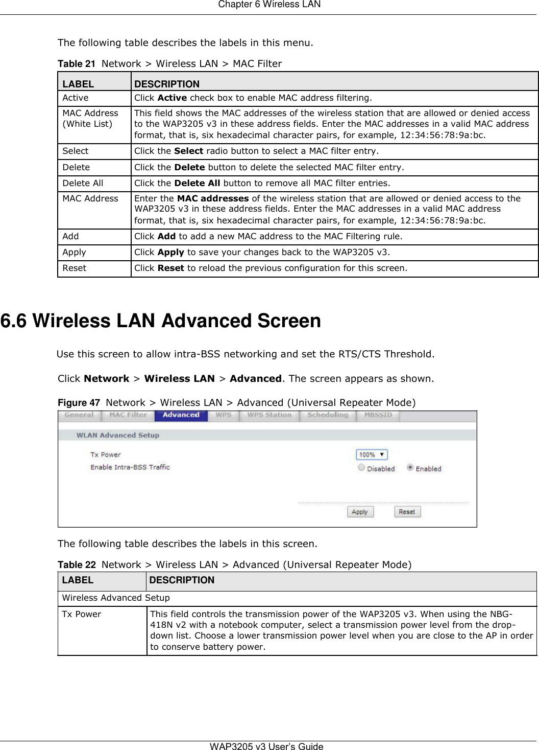  Chapter 6 Wireless LAN   The following table describes the labels in this menu.  Table 21  Network &gt; Wireless LAN &gt; MAC Filter  LABEL DESCRIPTION Active Click Active check box to enable MAC address filtering.   MAC Address This field shows the MAC addresses of the wireless station that are allowed or denied access (White List) to the WAP3205 v3 in these address fields. Enter the MAC addresses in a valid MAC address  format, that is, six hexadecimal character pairs, for example, 12:34:56:78:9a:bc.   Select Click the Select radio button to select a MAC filter entry.   Delete Click the Delete button to delete the selected MAC filter entry.   Delete All Click the Delete All button to remove all MAC filter entries.   MAC Address Enter the MAC addresses of the wireless station that are allowed or denied access to the  WAP3205 v3 in these address fields. Enter the MAC addresses in a valid MAC address  format, that is, six hexadecimal character pairs, for example, 12:34:56:78:9a:bc.   Add Click Add to add a new MAC address to the MAC Filtering rule.   Apply Click Apply to save your changes back to the WAP3205 v3.   Reset Click Reset to reload the previous configuration for this screen.      6.6 Wireless LAN Advanced Screen  Use this screen to allow intra-BSS networking and set the RTS/CTS Threshold.  Click Network &gt; Wireless LAN &gt; Advanced. The screen appears as shown.  Figure 47  Network &gt; Wireless LAN &gt; Advanced (Universal Repeater Mode)             The following table describes the labels in this screen.  Table 22  Network &gt; Wireless LAN &gt; Advanced (Universal Repeater Mode)  LABEL DESCRIPTION  Wireless Advanced Setup  Tx Power This field controls the transmission power of the WAP3205 v3. When using the NBG-  418N v2 with a notebook computer, select a transmission power level from the drop-  down list. Choose a lower transmission power level when you are close to the AP in order  to conserve battery power.           WAP3205 v3 User’s Guide 