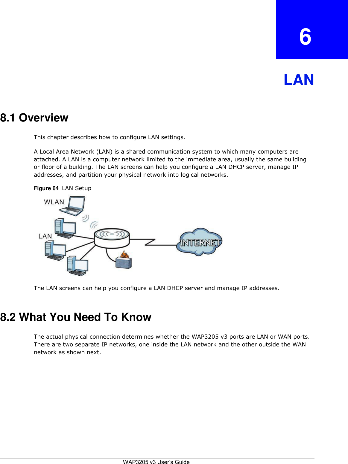  6    LAN    8.1 Overview  This chapter describes how to configure LAN settings.  A Local Area Network (LAN) is a shared communication system to which many computers are attached. A LAN is a computer network limited to the immediate area, usually the same building or floor of a building. The LAN screens can help you configure a LAN DHCP server, manage IP addresses, and partition your physical network into logical networks.  Figure 64  LAN Setup               The LAN screens can help you configure a LAN DHCP server and manage IP addresses.    8.2 What You Need To Know  The actual physical connection determines whether the WAP3205 v3 ports are LAN or WAN ports. There are two separate IP networks, one inside the LAN network and the other outside the WAN network as shown next.                 WAP3205 v3 User’s Guide 
