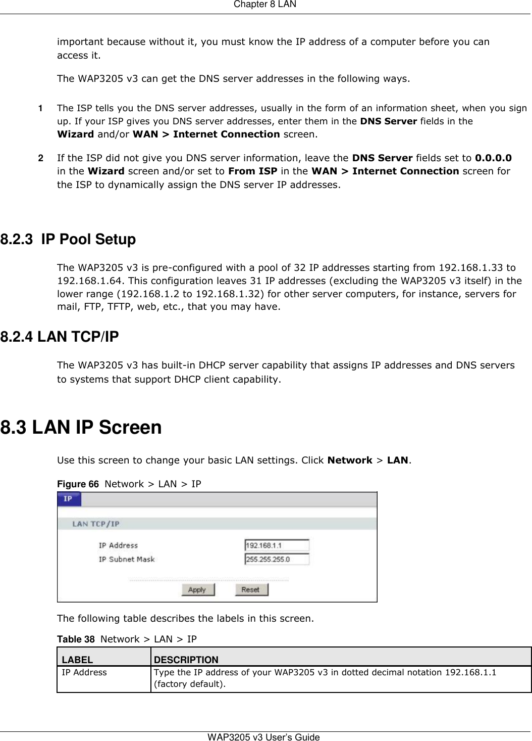  Chapter 8 LAN   important because without it, you must know the IP address of a computer before you can access it.  The WAP3205 v3 can get the DNS server addresses in the following ways.  1  The ISP tells you the DNS server addresses, usually in the form of an information sheet, when you sign up. If your ISP gives you DNS server addresses, enter them in the DNS Server fields in the Wizard and/or WAN &gt; Internet Connection screen.  2  If the ISP did not give you DNS server information, leave the DNS Server fields set to 0.0.0.0 in the Wizard screen and/or set to From ISP in the WAN &gt; Internet Connection screen for the ISP to dynamically assign the DNS server IP addresses.    8.2.3  IP Pool Setup  The WAP3205 v3 is pre-configured with a pool of 32 IP addresses starting from 192.168.1.33 to 192.168.1.64. This configuration leaves 31 IP addresses (excluding the WAP3205 v3 itself) in the lower range (192.168.1.2 to 192.168.1.32) for other server computers, for instance, servers for mail, FTP, TFTP, web, etc., that you may have.  8.2.4 LAN TCP/IP  The WAP3205 v3 has built-in DHCP server capability that assigns IP addresses and DNS servers to systems that support DHCP client capability.   8.3 LAN IP Screen  Use this screen to change your basic LAN settings. Click Network &gt; LAN.  Figure 66  Network &gt; LAN &gt; IP            The following table describes the labels in this screen.  Table 38  Network &gt; LAN &gt; IP  LABEL DESCRIPTION IP Address Type the IP address of your WAP3205 v3 in dotted decimal notation 192.168.1.1  (factory default).      WAP3205 v3 User’s Guide 