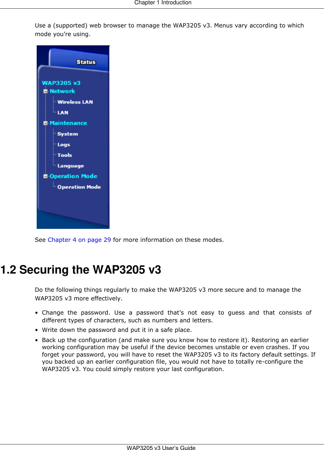 Chapter 1 Introduction   Use a (supported) web browser to manage the WAP3205 v3. Menus vary according to which mode you’re using.      See Chapter 4 on page 29 for more information on these modes.    1.2 Securing the WAP3205 v3  Do the following things regularly to make the WAP3205 v3 more secure and to manage the WAP3205 v3 more effectively.  • Change  the  password.  Use  a  password  that’s  not  easy  to  guess  and  that  consists  of different types of characters, such as numbers and letters.  • Write down the password and put it in a safe place.  • Back up the configuration (and make sure you know how to restore it). Restoring an earlier working configuration may be useful if the device becomes unstable or even crashes. If you forget your password, you will have to reset the WAP3205 v3 to its factory default settings. If you backed up an earlier configuration file, you would not have to totally re-configure the WAP3205 v3. You could simply restore your last configuration.            WAP3205 v3 User’s Guide   