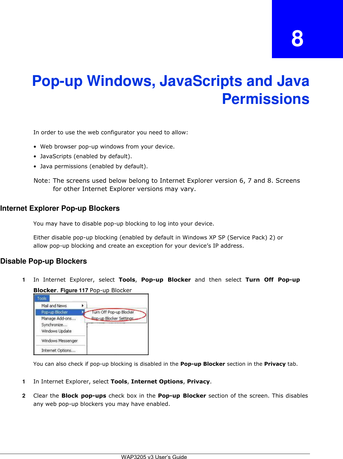   8    Pop-up Windows, JavaScripts and Java  Permissions    In order to use the web configurator you need to allow:  • Web browser pop-up windows from your device.  • JavaScripts (enabled by default).  • Java permissions (enabled by default).  Note: The screens used below belong to Internet Explorer version 6, 7 and 8. Screens for other Internet Explorer versions may vary.  Internet Explorer Pop-up Blockers  You may have to disable pop-up blocking to log into your device.  Either disable pop-up blocking (enabled by default in Windows XP SP (Service Pack) 2) or allow pop-up blocking and create an exception for your device’s IP address.  Disable Pop-up Blockers  1  In  Internet  Explorer,  select  Tools,  Pop-up  Blocker  and  then  select  Turn  Off  Pop-up Blocker. Figure 117 Pop-up Blocker           You can also check if pop-up blocking is disabled in the Pop-up Blocker section in the Privacy tab.  1  In Internet Explorer, select Tools, Internet Options, Privacy.  2  Clear the Block  pop-ups check box in the Pop-up  Blocker section of the screen. This disables any web pop-up blockers you may have enabled.        WAP3205 v3 User’s Guide 