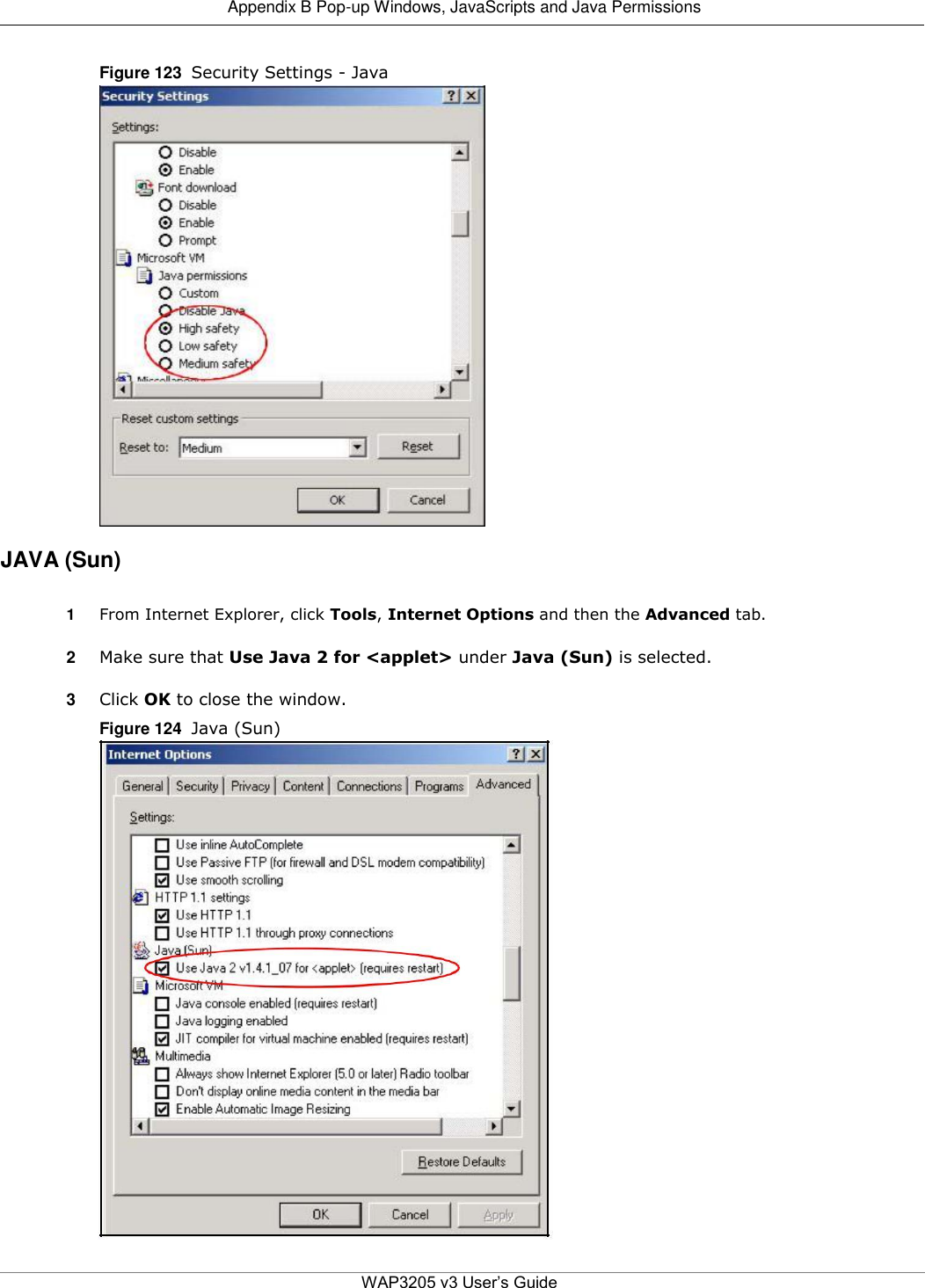  Appendix B Pop-up Windows, JavaScripts and Java Permissions   Figure 123  Security Settings - Java                          JAVA (Sun)  1  From Internet Explorer, click Tools, Internet Options and then the Advanced tab.  2  Make sure that Use Java 2 for &lt;applet&gt; under Java (Sun) is selected.  3  Click OK to close the window.  Figure 124  Java (Sun)                              WAP3205 v3 User’s Guide 