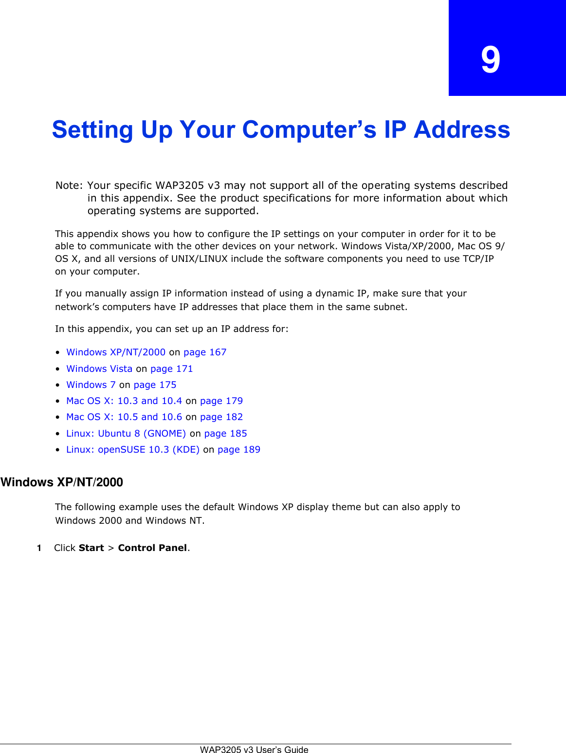  9    Setting Up Your Computer’s IP Address    Note: Your specific WAP3205 v3 may not support all of the operating systems described in this appendix. See the product specifications for more information about which operating systems are supported.  This appendix shows you how to configure the IP settings on your computer in order for it to be able to communicate with the other devices on your network. Windows Vista/XP/2000, Mac OS 9/ OS X, and all versions of UNIX/LINUX include the software components you need to use TCP/IP on your computer.  If you manually assign IP information instead of using a dynamic IP, make sure that your network’s computers have IP addresses that place them in the same subnet.  In this appendix, you can set up an IP address for:  • Windows XP/NT/2000 on page 167  • Windows Vista on page 171  • Windows 7 on page 175  • Mac OS X: 10.3 and 10.4 on page 179  • Mac OS X: 10.5 and 10.6 on page 182  • Linux: Ubuntu 8 (GNOME) on page 185  • Linux: openSUSE 10.3 (KDE) on page 189   Windows XP/NT/2000  The following example uses the default Windows XP display theme but can also apply to Windows 2000 and Windows NT.  1 Click Start &gt; Control Panel.                   WAP3205 v3 User’s Guide 