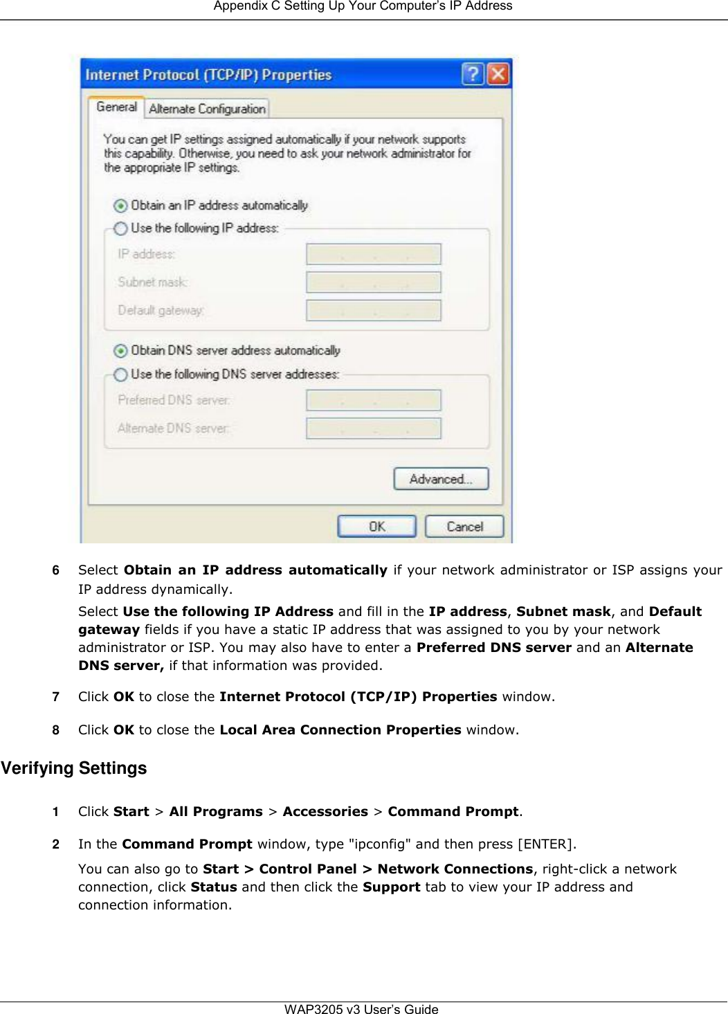  Appendix C Setting Up Your Computer’s IP Address                                       6  Select Obtain  an  IP  address  automatically if your network administrator or ISP assigns your IP address dynamically.  Select Use the following IP Address and fill in the IP address, Subnet mask, and Default gateway fields if you have a static IP address that was assigned to you by your network administrator or ISP. You may also have to enter a Preferred DNS server and an Alternate DNS server, if that information was provided.  7  Click OK to close the Internet Protocol (TCP/IP) Properties window.  8  Click OK to close the Local Area Connection Properties window.  Verifying Settings  1  Click Start &gt; All Programs &gt; Accessories &gt; Command Prompt.  2  In the Command Prompt window, type &quot;ipconfig&quot; and then press [ENTER].  You can also go to Start &gt; Control Panel &gt; Network Connections, right-click a network connection, click Status and then click the Support tab to view your IP address and connection information.       WAP3205 v3 User’s Guide 