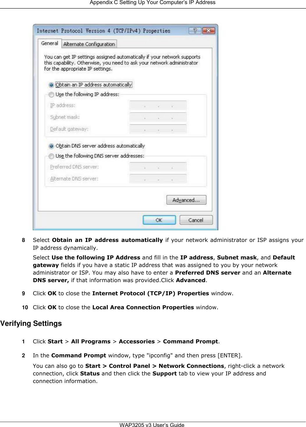  Appendix C Setting Up Your Computer’s IP Address                                       8  Select Obtain  an  IP  address  automatically if your network administrator or ISP assigns your IP address dynamically.  Select Use the following IP Address and fill in the IP address, Subnet mask, and Default gateway fields if you have a static IP address that was assigned to you by your network administrator or ISP. You may also have to enter a Preferred DNS server and an Alternate DNS server, if that information was provided.Click Advanced.  9  Click OK to close the Internet Protocol (TCP/IP) Properties window.  10 Click OK to close the Local Area Connection Properties window.  Verifying Settings  1  Click Start &gt; All Programs &gt; Accessories &gt; Command Prompt.  2  In the Command Prompt window, type &quot;ipconfig&quot; and then press [ENTER].  You can also go to Start &gt; Control Panel &gt; Network Connections, right-click a network connection, click Status and then click the Support tab to view your IP address and connection information.       WAP3205 v3 User’s Guide 
