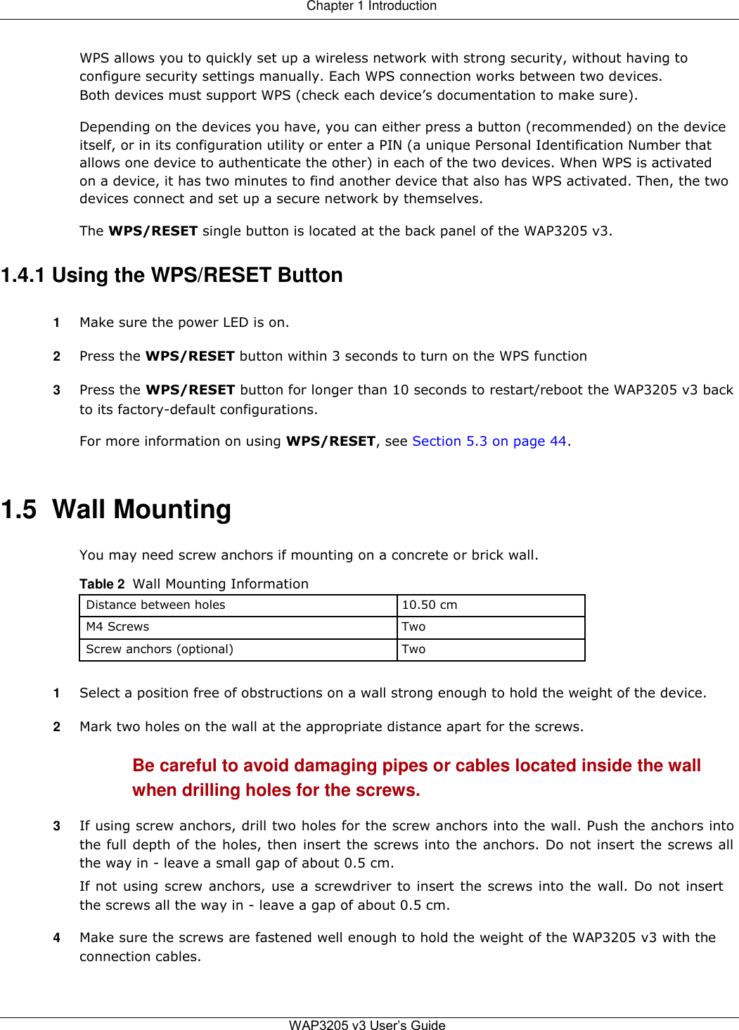 Chapter 1 Introduction   WPS allows you to quickly set up a wireless network with strong security, without having to configure security settings manually. Each WPS connection works between two devices. Both devices must support WPS (check each device’s documentation to make sure).  Depending on the devices you have, you can either press a button (recommended) on the device itself, or in its configuration utility or enter a PIN (a unique Personal Identification Number that allows one device to authenticate the other) in each of the two devices. When WPS is activated on a device, it has two minutes to find another device that also has WPS activated. Then, the two devices connect and set up a secure network by themselves.  The WPS/RESET single button is located at the back panel of the WAP3205 v3.  1.4.1 Using the WPS/RESET Button  1  Make sure the power LED is on.  2  Press the WPS/RESET button within 3 seconds to turn on the WPS function  3  Press the WPS/RESET button for longer than 10 seconds to restart/reboot the WAP3205 v3 back to its factory-default configurations.  For more information on using WPS/RESET, see Section 5.3 on page 44.    1.5  Wall Mounting  You may need screw anchors if mounting on a concrete or brick wall.  Table 2  Wall Mounting Information  Distance between holes 10.50 cm   M4 Screws Two   Screw anchors (optional) Two    1  Select a position free of obstructions on a wall strong enough to hold the weight of the device.  2  Mark two holes on the wall at the appropriate distance apart for the screws.  Be careful to avoid damaging pipes or cables located inside the wall when drilling holes for the screws.  3  If using screw anchors, drill two holes for the screw anchors into the wall. Push the anchors into the full depth of the holes, then insert the screws into the anchors. Do not insert the screws all the way in - leave a small gap of about 0.5 cm.  If not using screw anchors, use a screwdriver to insert the screws into the wall. Do not insert the screws all the way in - leave a gap of about 0.5 cm.  4  Make sure the screws are fastened well enough to hold the weight of the WAP3205 v3 with the connection cables.    WAP3205 v3 User’s Guide   