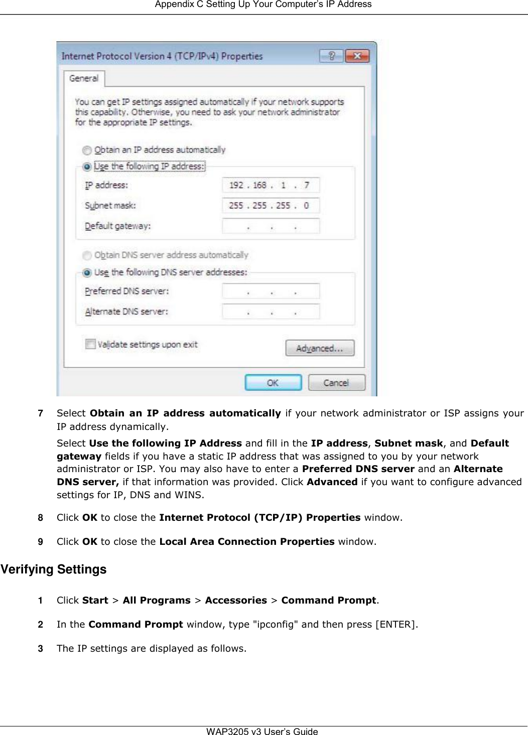  Appendix C Setting Up Your Computer’s IP Address                                       7  Select Obtain  an  IP  address  automatically if your network administrator or ISP assigns your IP address dynamically.  Select Use the following IP Address and fill in the IP address, Subnet mask, and Default gateway fields if you have a static IP address that was assigned to you by your network administrator or ISP. You may also have to enter a Preferred DNS server and an Alternate DNS server, if that information was provided. Click Advanced if you want to configure advanced settings for IP, DNS and WINS.  8  Click OK to close the Internet Protocol (TCP/IP) Properties window.  9  Click OK to close the Local Area Connection Properties window.  Verifying Settings  1  Click Start &gt; All Programs &gt; Accessories &gt; Command Prompt.  2  In the Command Prompt window, type &quot;ipconfig&quot; and then press [ENTER].  3  The IP settings are displayed as follows.       WAP3205 v3 User’s Guide 