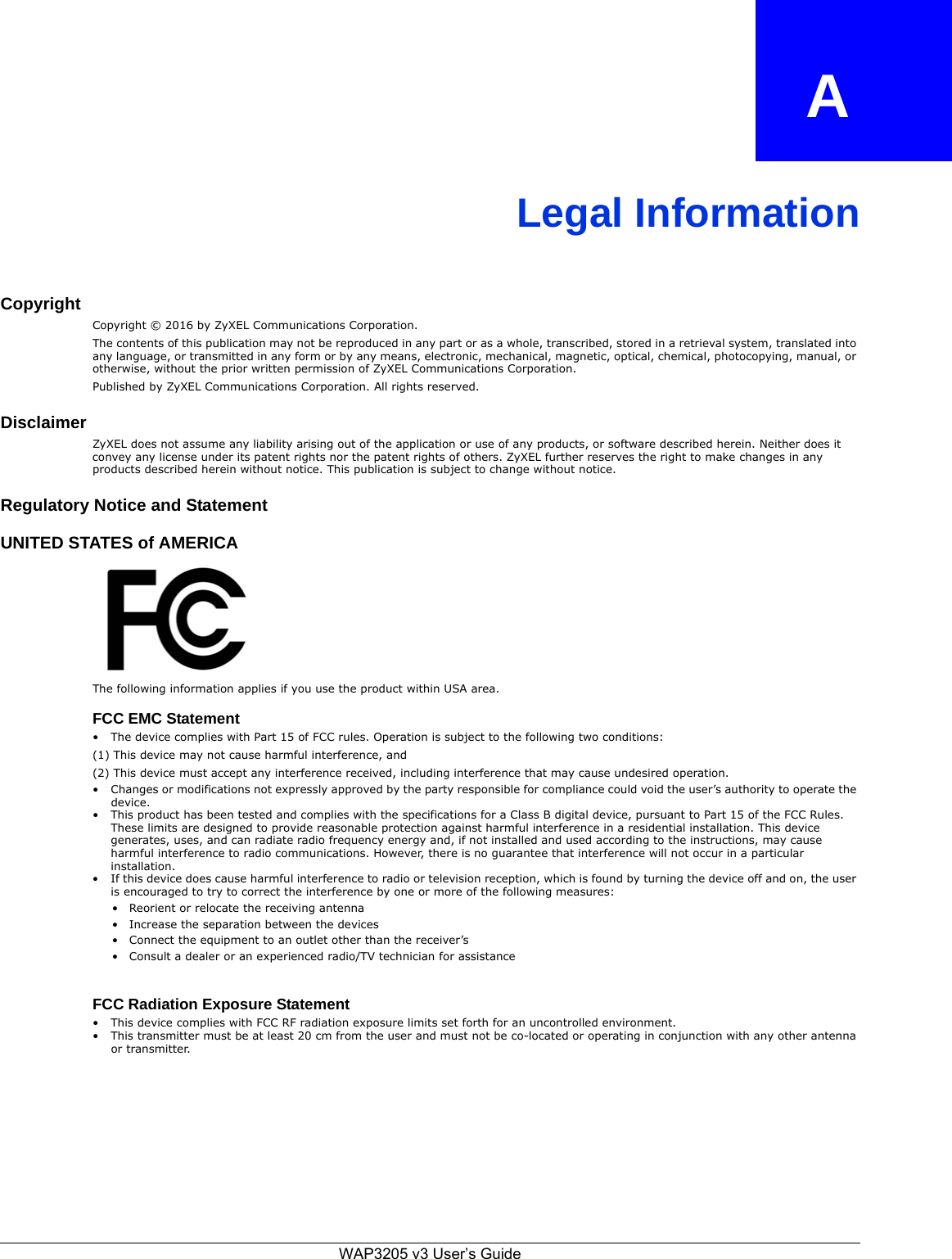 APPENDIX   ALegal InformationCopyrightCopyright © 2016 by ZyXEL Communications Corporation.The contents of this publication may not be reproduced in any part or as a whole, transcribed, stored in a retrieval system, translated into any language, or transmitted in any form or by any means, electronic, mechanical, magnetic, optical, chemical, photocopying, manual, or otherwise, without the prior written permission of ZyXEL Communications Corporation.Published by ZyXEL Communications Corporation. All rights reserved.DisclaimerZyXEL does not assume any liability arising out of the application or use of any products, or software described herein. Neither does it convey any license under its patent rights nor the patent rights of others. ZyXEL further reserves the right to make changes in any products described herein without notice. This publication is subject to change without notice.Regulatory Notice and StatementUNITED STATES of AMERICAThe following information applies if you use the product within USA area.FCC EMC Statement• The device complies with Part 15 of FCC rules. Operation is subject to the following two conditions:(1) This device may not cause harmful interference, and (2) This device must accept any interference received, including interference that may cause undesired operation.• Changes or modifications not expressly approved by the party responsible for compliance could void the user’s authority to operate the device.• This product has been tested and complies with the specifications for a Class B digital device, pursuant to Part 15 of the FCC Rules. These limits are designed to provide reasonable protection against harmful interference in a residential installation. This device generates, uses, and can radiate radio frequency energy and, if not installed and used according to the instructions, may cause harmful interference to radio communications. However, there is no guarantee that interference will not occur in a particular installation. • If this device does cause harmful interference to radio or television reception, which is found by turning the device off and on, the user is encouraged to try to correct the interference by one or more of the following measures:• Reorient or relocate the receiving antenna • Increase the separation between the devices • Connect the equipment to an outlet other than the receiver’s • Consult a dealer or an experienced radio/TV technician for assistanceFCC Radiation Exposure Statement• This device complies with FCC RF radiation exposure limits set forth for an uncontrolled environment. • This transmitter must be at least 20 cm from the user and must not be co-located or operating in conjunction with any other antenna or transmitter.WAP3205 v3 User’s Guide