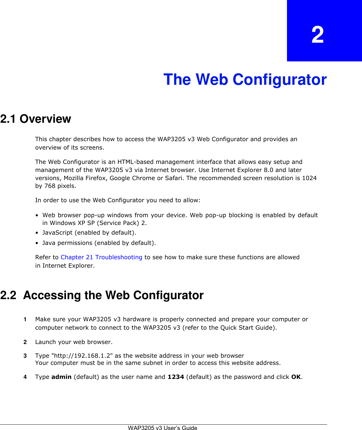2    The Web Configurator    2.1 Overview  This chapter describes how to access the WAP3205 v3 Web Configurator and provides an overview of its screens.  The Web Configurator is an HTML-based management interface that allows easy setup and management of the WAP3205 v3 via Internet browser. Use Internet Explorer 8.0 and later versions, Mozilla Firefox, Google Chrome or Safari. The recommended screen resolution is 1024 by 768 pixels.  In order to use the Web Configurator you need to allow:  • Web browser pop-up windows from your device. Web pop-up blocking is enabled by default in Windows XP SP (Service Pack) 2.  • JavaScript (enabled by default).  • Java permissions (enabled by default).  Refer to Chapter 21 Troubleshooting to see how to make sure these functions are allowed in Internet Explorer.   2.2  Accessing the Web Configurator   1  Make sure your WAP3205 v3 hardware is properly connected and prepare your computer or computer network to connect to the WAP3205 v3 (refer to the Quick Start Guide).  2  Launch your web browser.  3  Type &quot;http://192.168.1.2&quot; as the website address in your web browser Your computer must be in the same subnet in order to access this website address.   4  Type admin (default) as the user name and 1234 (default) as the password and click OK.       WAP3205 v3 User’s Guide   