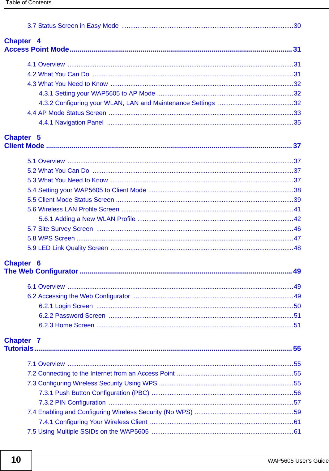 Table of ContentsWAP5605 User’s Guide103.7 Status Screen in Easy Mode ................................................................................................30Chapter   4Access Point Mode................................................................................................................. 314.1 Overview  ..............................................................................................................................314.2 What You Can Do  ................................................................................................................314.3 What You Need to Know ......................................................................................................324.3.1 Setting your WAP5605 to AP Mode ............................................................................324.3.2 Configuring your WLAN, LAN and Maintenance Settings  ..........................................324.4 AP Mode Status Screen .......................................................................................................334.4.1 Navigation Panel  ........................................................................................................35Chapter   5Client Mode .............................................................................................................................375.1 Overview  ..............................................................................................................................375.2 What You Can Do  ................................................................................................................375.3 What You Need to Know ......................................................................................................375.4 Setting your WAP5605 to Client Mode .................................................................................385.5 Client Mode Status Screen ...................................................................................................395.6 Wireless LAN Profile Screen ................................................................................................415.6.1 Adding a New WLAN Profile .......................................................................................425.7 Site Survey Screen  ..............................................................................................................465.8 WPS Screen .........................................................................................................................475.9 LED Link Quality Screen ......................................................................................................48Chapter   6The Web Configurator............................................................................................................496.1 Overview  ..............................................................................................................................496.2 Accessing the Web Configurator  .........................................................................................496.2.1 Login Screen  ..............................................................................................................506.2.2 Password Screen  .......................................................................................................516.2.3 Home Screen ..............................................................................................................51Chapter   7Tutorials................................................................................................................................... 557.1 Overview  ..............................................................................................................................557.2 Connecting to the Internet from an Access Point .................................................................557.3 Configuring Wireless Security Using WPS ...........................................................................557.3.1 Push Button Configuration (PBC) ...............................................................................567.3.2 PIN Configuration  .......................................................................................................577.4 Enabling and Configuring Wireless Security (No WPS) .......................................................597.4.1 Configuring Your Wireless Client ................................................................................617.5 Using Multiple SSIDs on the WAP5605  ...............................................................................61