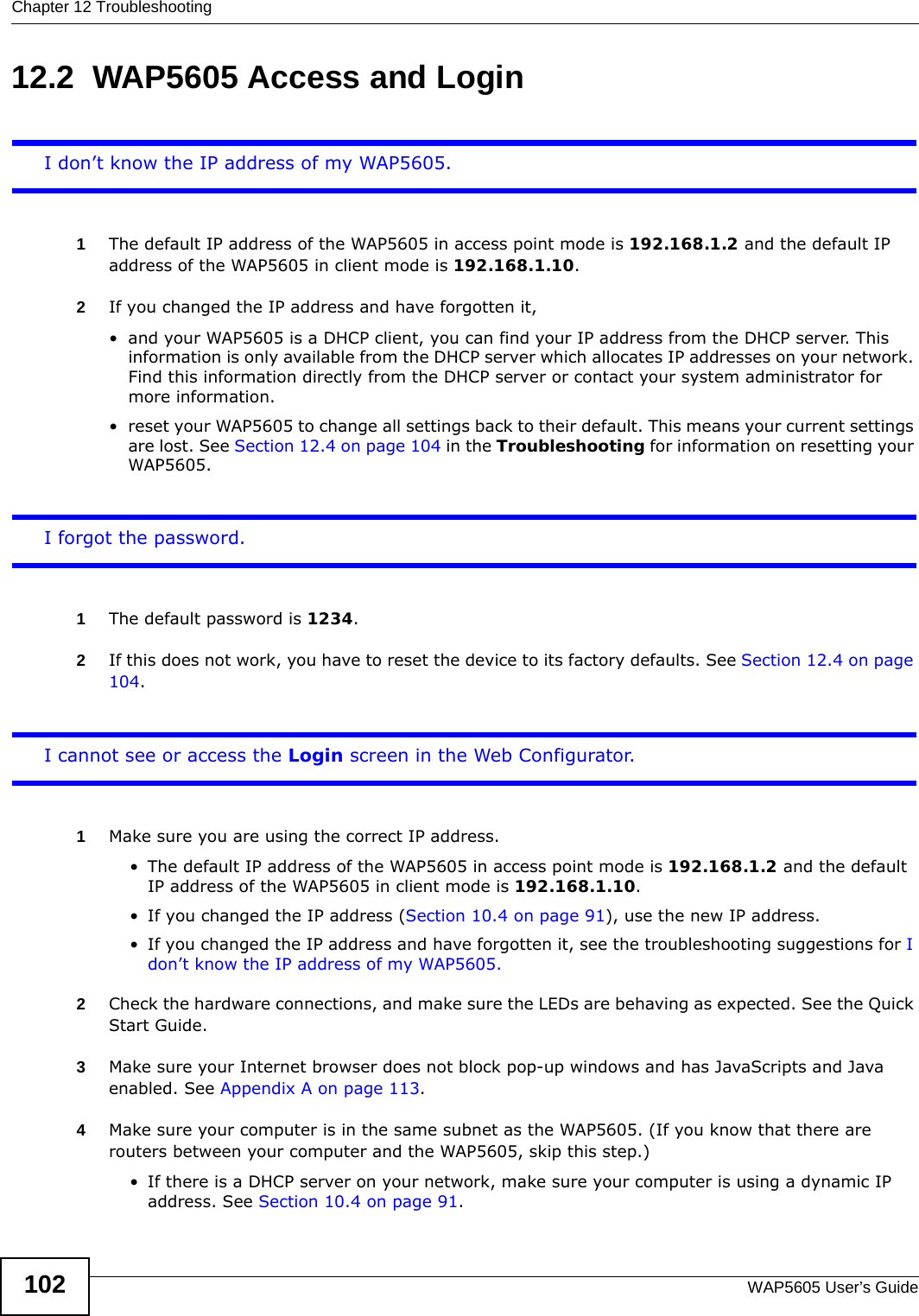 Chapter 12 TroubleshootingWAP5605 User’s Guide10212.2  WAP5605 Access and LoginI don’t know the IP address of my WAP5605.1The default IP address of the WAP5605 in access point mode is 192.168.1.2 and the default IP address of the WAP5605 in client mode is 192.168.1.10.2If you changed the IP address and have forgotten it, • and your WAP5605 is a DHCP client, you can find your IP address from the DHCP server. This information is only available from the DHCP server which allocates IP addresses on your network. Find this information directly from the DHCP server or contact your system administrator for more information.• reset your WAP5605 to change all settings back to their default. This means your current settings are lost. See Section 12.4 on page 104 in the Troubleshooting for information on resetting your WAP5605. I forgot the password.1The default password is 1234.2If this does not work, you have to reset the device to its factory defaults. See Section 12.4 on page 104.I cannot see or access the Login screen in the Web Configurator.1Make sure you are using the correct IP address.• The default IP address of the WAP5605 in access point mode is 192.168.1.2 and the default IP address of the WAP5605 in client mode is 192.168.1.10.• If you changed the IP address (Section 10.4 on page 91), use the new IP address.• If you changed the IP address and have forgotten it, see the troubleshooting suggestions for I don’t know the IP address of my WAP5605.2Check the hardware connections, and make sure the LEDs are behaving as expected. See the Quick Start Guide. 3Make sure your Internet browser does not block pop-up windows and has JavaScripts and Java enabled. See Appendix A on page 113.4Make sure your computer is in the same subnet as the WAP5605. (If you know that there are routers between your computer and the WAP5605, skip this step.)• If there is a DHCP server on your network, make sure your computer is using a dynamic IP address. See Section 10.4 on page 91. 