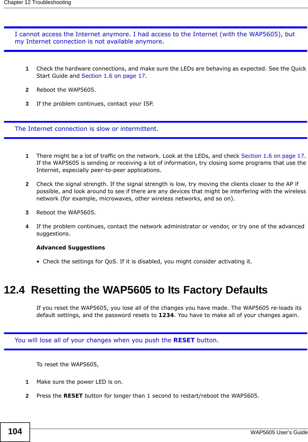 Chapter 12 TroubleshootingWAP5605 User’s Guide104I cannot access the Internet anymore. I had access to the Internet (with the WAP5605), but my Internet connection is not available anymore.1Check the hardware connections, and make sure the LEDs are behaving as expected. See the Quick Start Guide and Section 1.6 on page 17. 2Reboot the WAP5605.3If the problem continues, contact your ISP. The Internet connection is slow or intermittent.1There might be a lot of traffic on the network. Look at the LEDs, and check Section 1.6 on page 17. If the WAP5605 is sending or receiving a lot of information, try closing some programs that use the Internet, especially peer-to-peer applications.2Check the signal strength. If the signal strength is low, try moving the clients closer to the AP if possible, and look around to see if there are any devices that might be interfering with the wireless network (for example, microwaves, other wireless networks, and so on).3Reboot the WAP5605.4If the problem continues, contact the network administrator or vendor, or try one of the advanced suggestions.Advanced Suggestions• Check the settings for QoS. If it is disabled, you might consider activating it. 12.4  Resetting the WAP5605 to Its Factory Defaults If you reset the WAP5605, you lose all of the changes you have made. The WAP5605 re-loads its default settings, and the password resets to 1234. You have to make all of your changes again.You will lose all of your changes when you push the RESET button.To reset the WAP5605,1Make sure the power LED is on.2Press the RESET button for longer than 1 second to restart/reboot the WAP5605.