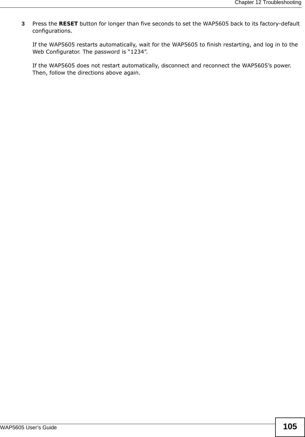  Chapter 12 TroubleshootingWAP5605 User’s Guide 1053Press the RESET button for longer than five seconds to set the WAP5605 back to its factory-default configurations.If the WAP5605 restarts automatically, wait for the WAP5605 to finish restarting, and log in to the Web Configurator. The password is “1234”.If the WAP5605 does not restart automatically, disconnect and reconnect the WAP5605’s power. Then, follow the directions above again.