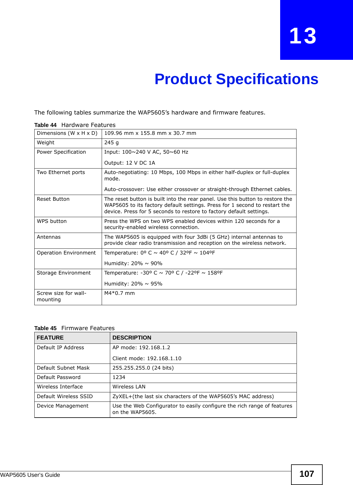 WAP5605 User’s Guide 107CHAPTER   13Product SpecificationsThe following tables summarize the WAP5605’s hardware and firmware features.Table 44   Hardware FeaturesDimensions (W x H x D)  109.96 mm x 155.8 mm x 30.7 mmWeight 245 gPower Specification Input: 100~240 V AC, 50~60 HzOutput: 12 V DC 1ATwo Ethernet ports Auto-negotiating: 10 Mbps, 100 Mbps in either half-duplex or full-duplex mode.Auto-crossover: Use either crossover or straight-through Ethernet cables.Reset Button The reset button is built into the rear panel. Use this button to restore the WAP5605 to its factory default settings. Press for 1 second to restart the device. Press for 5 seconds to restore to factory default settings.WPS button Press the WPS on two WPS enabled devices within 120 seconds for a security-enabled wireless connection.Antennas The WAP5605 is equipped with four 3dBi (5 GHz) internal antennas to provide clear radio transmission and reception on the wireless network. Operation Environment Temperature: 0º C ~ 40º C / 32ºF ~ 104ºFHumidity: 20% ~ 90% Storage Environment Temperature: -30º C ~ 70º C / -22ºF ~ 158ºFHumidity: 20% ~ 95% Screw size for wall-mountingM4*0.7 mm Table 45   Firmware FeaturesFEATURE DESCRIPTIONDefault IP Address AP mode: 192.168.1.2Client mode: 192.168.1.10Default Subnet Mask 255.255.255.0 (24 bits)Default Password 1234Wireless Interface Wireless LANDefault Wireless SSID ZyXEL+(the last six characters of the WAP5605’s MAC address)Device Management Use the Web Configurator to easily configure the rich range of features on the WAP5605.