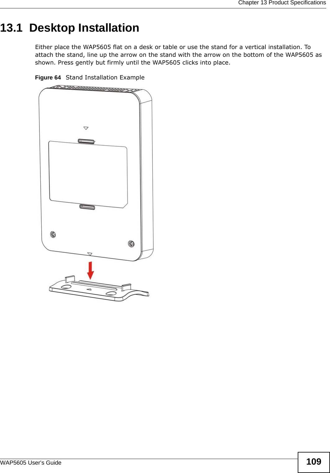  Chapter 13 Product SpecificationsWAP5605 User’s Guide 10913.1  Desktop InstallationEither place the WAP5605 flat on a desk or table or use the stand for a vertical installation. To attach the stand, line up the arrow on the stand with the arrow on the bottom of the WAP5605 as shown. Press gently but firmly until the WAP5605 clicks into place.Figure 64   Stand Installation Example