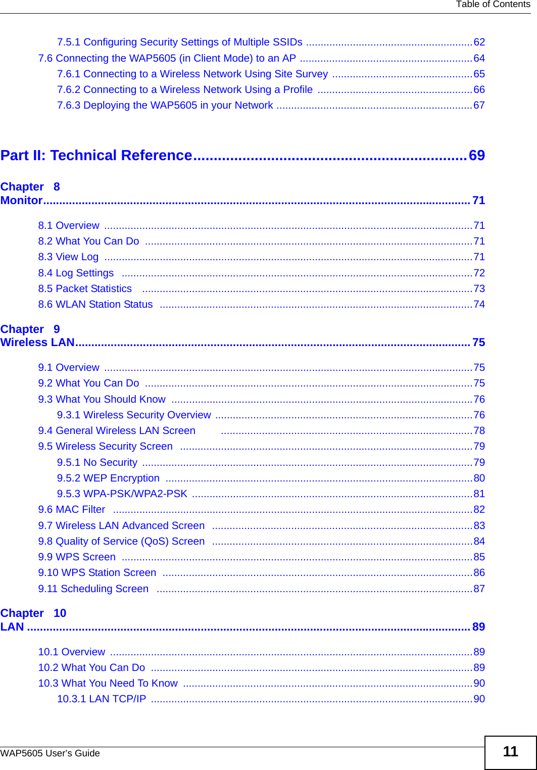   Table of ContentsWAP5605 User’s Guide 117.5.1 Configuring Security Settings of Multiple SSIDs .........................................................627.6 Connecting the WAP5605 (in Client Mode) to an AP ...........................................................647.6.1 Connecting to a Wireless Network Using Site Survey ................................................657.6.2 Connecting to a Wireless Network Using a Profile  .....................................................667.6.3 Deploying the WAP5605 in your Network ...................................................................67Part II: Technical Reference...................................................................69Chapter   8Monitor.....................................................................................................................................718.1 Overview  ..............................................................................................................................718.2 What You Can Do  ................................................................................................................718.3 View Log  ..............................................................................................................................718.4 Log Settings   ........................................................................................................................728.5 Packet Statistics   .................................................................................................................738.6 WLAN Station Status  ...........................................................................................................74Chapter   9Wireless LAN...........................................................................................................................759.1 Overview  ..............................................................................................................................759.2 What You Can Do  ................................................................................................................759.3 What You Should Know  .......................................................................................................769.3.1 Wireless Security Overview ........................................................................................769.4 General Wireless LAN Screen        ......................................................................................789.5 Wireless Security Screen  ....................................................................................................799.5.1 No Security  .................................................................................................................799.5.2 WEP Encryption  .........................................................................................................809.5.3 WPA-PSK/WPA2-PSK ................................................................................................819.6 MAC Filter   ...........................................................................................................................829.7 Wireless LAN Advanced Screen  .........................................................................................839.8 Quality of Service (QoS) Screen  .........................................................................................849.9 WPS Screen  ........................................................................................................................859.10 WPS Station Screen  ..........................................................................................................869.11 Scheduling Screen   ............................................................................................................87Chapter   10LAN ..........................................................................................................................................8910.1 Overview  ............................................................................................................................8910.2 What You Can Do  ..............................................................................................................8910.3 What You Need To Know  ...................................................................................................9010.3.1 LAN TCP/IP  ..............................................................................................................90