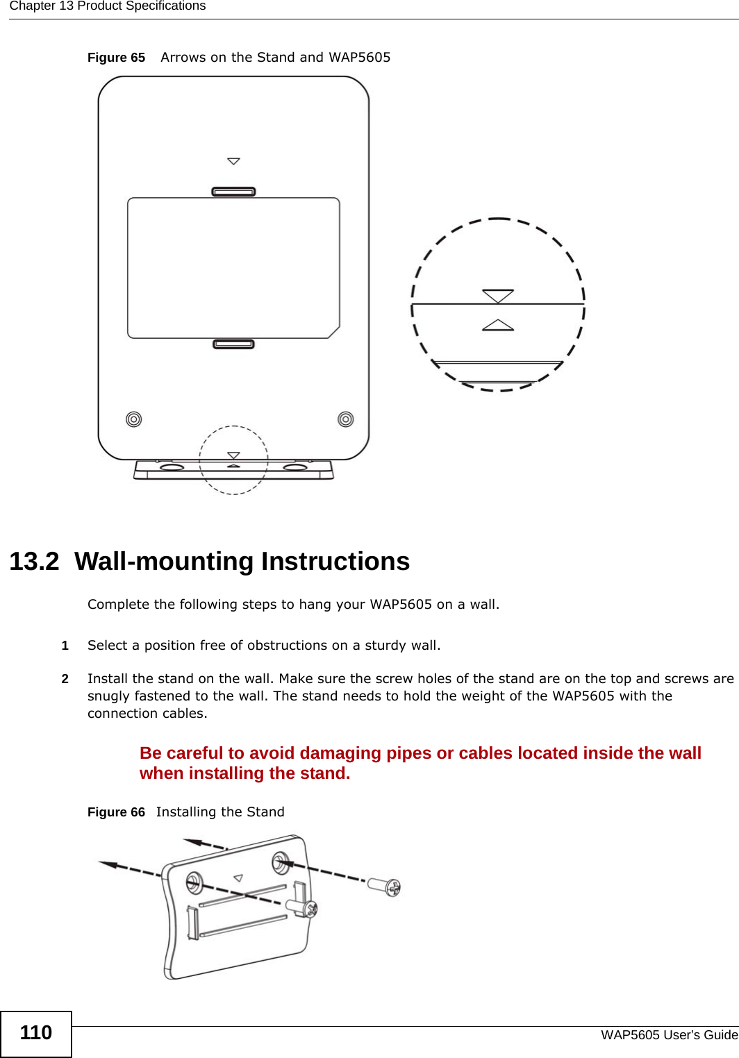 Chapter 13 Product SpecificationsWAP5605 User’s Guide110Figure 65    Arrows on the Stand and WAP5605 13.2  Wall-mounting InstructionsComplete the following steps to hang your WAP5605 on a wall.1Select a position free of obstructions on a sturdy wall. 2Install the stand on the wall. Make sure the screw holes of the stand are on the top and screws are snugly fastened to the wall. The stand needs to hold the weight of the WAP5605 with the connection cables. Be careful to avoid damaging pipes or cables located inside the wall when installing the stand.Figure 66   Installing the Stand 