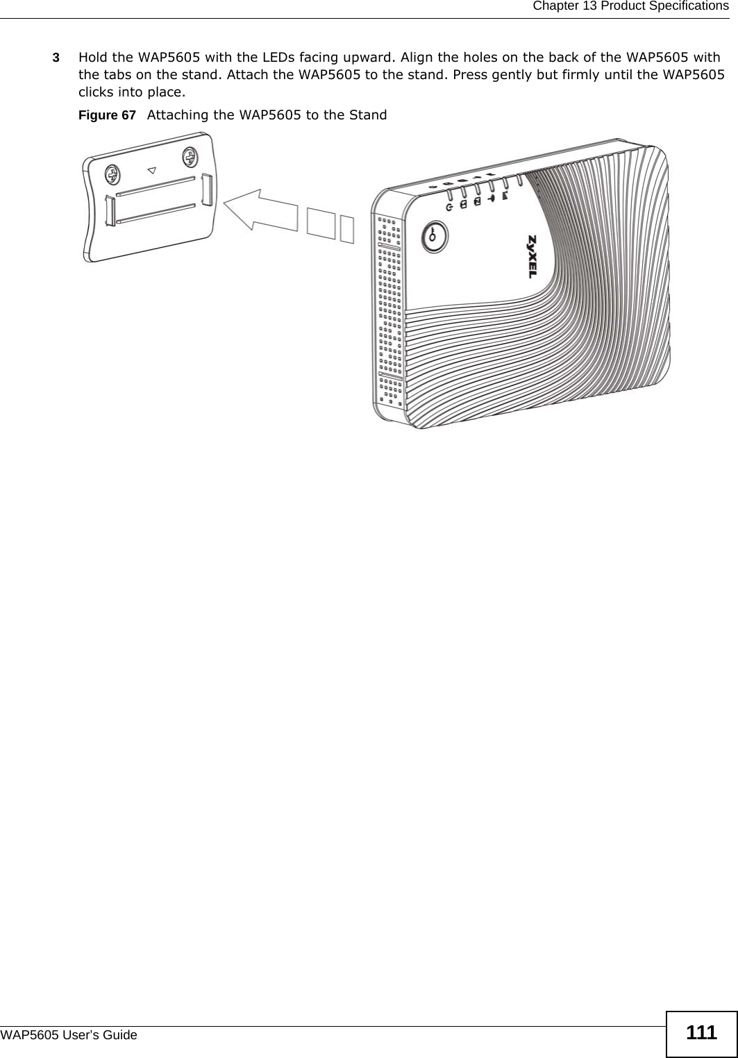  Chapter 13 Product SpecificationsWAP5605 User’s Guide 1113Hold the WAP5605 with the LEDs facing upward. Align the holes on the back of the WAP5605 with the tabs on the stand. Attach the WAP5605 to the stand. Press gently but firmly until the WAP5605 clicks into place.Figure 67   Attaching the WAP5605 to the Stand 