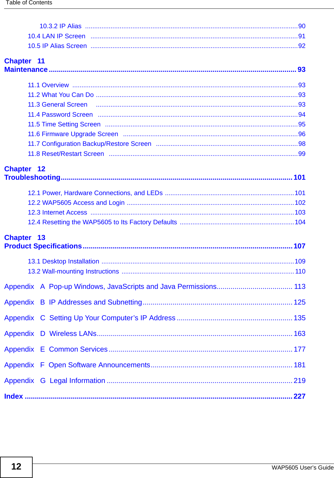 Table of ContentsWAP5605 User’s Guide1210.3.2 IP Alias  .....................................................................................................................9010.4 LAN IP Screen   ..................................................................................................................9110.5 IP Alias Screen  ..................................................................................................................92Chapter   11Maintenance............................................................................................................................9311.1 Overview  ............................................................................................................................9311.2 What You Can Do ...............................................................................................................9311.3 General Screen     ...............................................................................................................9311.4 Password Screen   ..............................................................................................................9411.5 Time Setting Screen  ..........................................................................................................9511.6 Firmware Upgrade Screen   ................................................................................................9611.7 Configuration Backup/Restore Screen   ..............................................................................9811.8 Reset/Restart Screen   ........................................................................................................99Chapter   12Troubleshooting.................................................................................................................... 10112.1 Power, Hardware Connections, and LEDs .......................................................................10112.2 WAP5605 Access and Login ............................................................................................10212.3 Internet Access  ................................................................................................................10312.4 Resetting the WAP5605 to Its Factory Defaults ...............................................................104Chapter   13Product Specifications.........................................................................................................10713.1 Desktop Installation ..........................................................................................................10913.2 Wall-mounting Instructions ...............................................................................................110Appendix   A  Pop-up Windows, JavaScripts and Java Permissions...................................... 113Appendix   B  IP Addresses and Subnetting...........................................................................125Appendix   C  Setting Up Your Computer’s IP Address ..........................................................135Appendix   D  Wireless LANs..................................................................................................163Appendix   E  Common Services............................................................................................ 177Appendix   F  Open Software Announcements.......................................................................181Appendix   G  Legal Information .............................................................................................219Index ......................................................................................................................................227