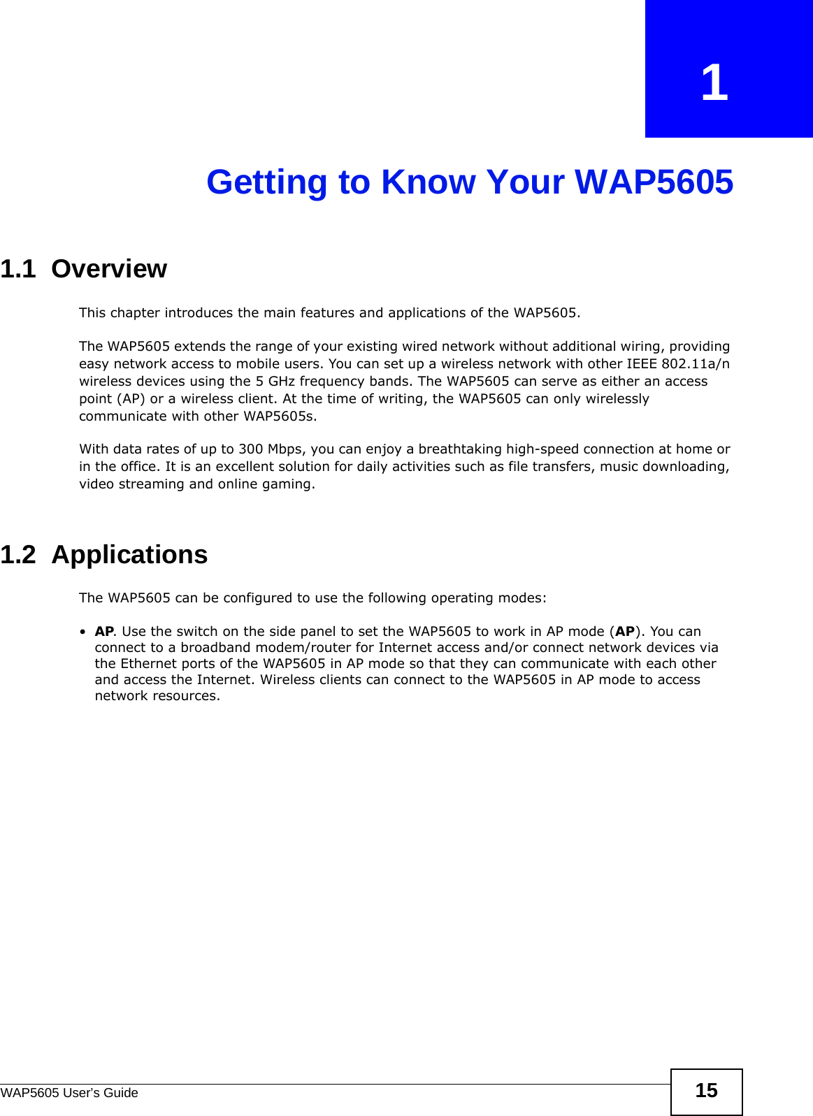 WAP5605 User’s Guide 15CHAPTER   1Getting to Know Your WAP56051.1  Overview  This chapter introduces the main features and applications of the WAP5605.The WAP5605 extends the range of your existing wired network without additional wiring, providing easy network access to mobile users. You can set up a wireless network with other IEEE 802.11a/n wireless devices using the 5 GHz frequency bands. The WAP5605 can serve as either an access point (AP) or a wireless client. At the time of writing, the WAP5605 can only wirelessly communicate with other WAP5605s.With data rates of up to 300 Mbps, you can enjoy a breathtaking high-speed connection at home or in the office. It is an excellent solution for daily activities such as file transfers, music downloading, video streaming and online gaming.1.2  Applications The WAP5605 can be configured to use the following operating modes:•AP. Use the switch on the side panel to set the WAP5605 to work in AP mode (AP). You can connect to a broadband modem/router for Internet access and/or connect network devices via the Ethernet ports of the WAP5605 in AP mode so that they can communicate with each other and access the Internet. Wireless clients can connect to the WAP5605 in AP mode to access network resources. 