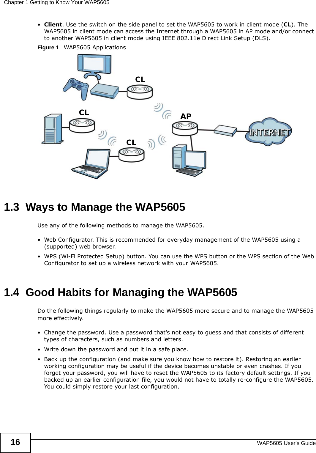 Chapter 1 Getting to Know Your WAP5605WAP5605 User’s Guide16•Client. Use the switch on the side panel to set the WAP5605 to work in client mode (CL). The WAP5605 in client mode can access the Internet through a WAP5605 in AP mode and/or connect to another WAP5605 in client mode using IEEE 802.11e Direct Link Setup (DLS). Figure 1   WAP5605 Applications 1.3  Ways to Manage the WAP5605Use any of the following methods to manage the WAP5605.• Web Configurator. This is recommended for everyday management of the WAP5605 using a (supported) web browser.• WPS (Wi-Fi Protected Setup) button. You can use the WPS button or the WPS section of the Web Configurator to set up a wireless network with your WAP5605.1.4  Good Habits for Managing the WAP5605Do the following things regularly to make the WAP5605 more secure and to manage the WAP5605 more effectively.• Change the password. Use a password that’s not easy to guess and that consists of different types of characters, such as numbers and letters.• Write down the password and put it in a safe place.• Back up the configuration (and make sure you know how to restore it). Restoring an earlier working configuration may be useful if the device becomes unstable or even crashes. If you forget your password, you will have to reset the WAP5605 to its factory default settings. If you backed up an earlier configuration file, you would not have to totally re-configure the WAP5605. You could simply restore your last configuration.APCLCLCL