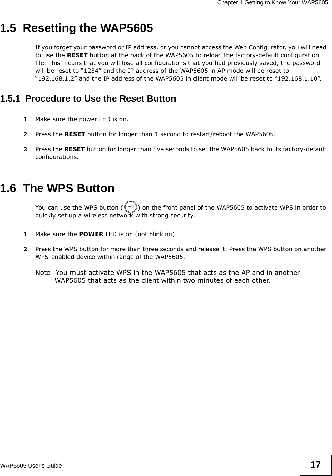  Chapter 1 Getting to Know Your WAP5605WAP5605 User’s Guide 171.5  Resetting the WAP5605If you forget your password or IP address, or you cannot access the Web Configurator, you will need to use the RESET button at the back of the WAP5605 to reload the factory-default configuration file. This means that you will lose all configurations that you had previously saved, the password will be reset to “1234” and the IP address of the WAP5605 in AP mode will be reset to “192.168.1.2” and the IP address of the WAP5605 in client mode will be reset to “192.168.1.10”.1.5.1  Procedure to Use the Reset Button1Make sure the power LED is on.2Press the RESET button for longer than 1 second to restart/reboot the WAP5605.3Press the RESET button for longer than five seconds to set the WAP5605 back to its factory-default configurations.1.6  The WPS ButtonYou can use the WPS button ( ) on the front panel of the WAP5605 to activate WPS in order to quickly set up a wireless network with strong security.1Make sure the POWER LED is on (not blinking).2Press the WPS button for more than three seconds and release it. Press the WPS button on another WPS-enabled device within range of the WAP5605. Note: You must activate WPS in the WAP5605 that acts as the AP and in another WAP5605 that acts as the client within two minutes of each other. 