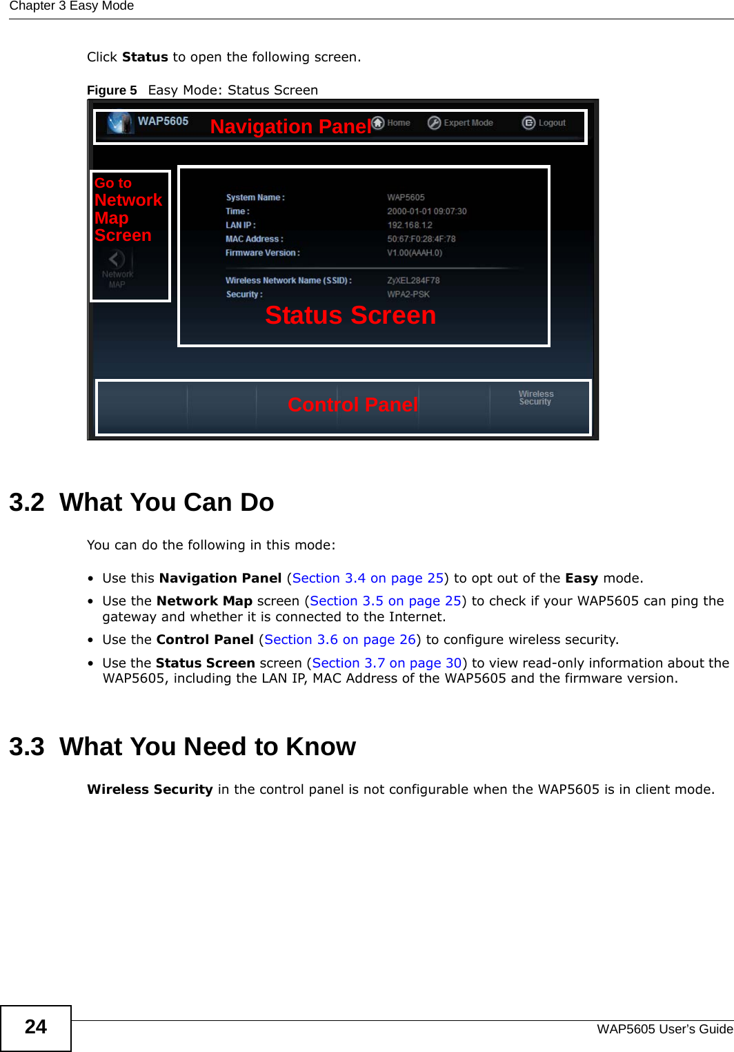 Chapter 3 Easy ModeWAP5605 User’s Guide24Click Status to open the following screen.Figure 5   Easy Mode: Status Screen3.2  What You Can DoYou can do the following in this mode:•Use this Navigation Panel (Section 3.4 on page 25) to opt out of the Easy mode.•Use the Network Map screen (Section 3.5 on page 25) to check if your WAP5605 can ping the gateway and whether it is connected to the Internet. •Use the Control Panel (Section 3.6 on page 26) to configure wireless security.•Use the Status Screen screen (Section 3.7 on page 30) to view read-only information about the WAP5605, including the LAN IP, MAC Address of the WAP5605 and the firmware version.3.3  What You Need to KnowWireless Security in the control panel is not configurable when the WAP5605 is in client mode. Control PanelStatus ScreenGo toNetworkMapScreenNavigation Panel