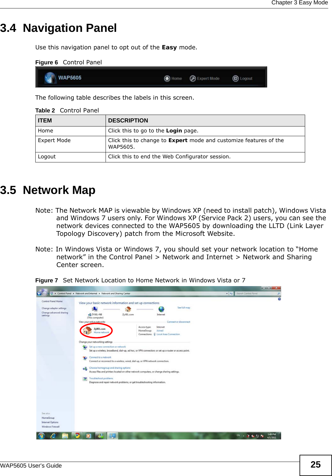  Chapter 3 Easy ModeWAP5605 User’s Guide 253.4  Navigation PanelUse this navigation panel to opt out of the Easy mode.Figure 6   Control PanelThe following table describes the labels in this screen.3.5  Network MapNote: The Network MAP is viewable by Windows XP (need to install patch), Windows Vista and Windows 7 users only. For Windows XP (Service Pack 2) users, you can see the network devices connected to the WAP5605 by downloading the LLTD (Link Layer Topology Discovery) patch from the Microsoft Website.Note: In Windows Vista or Windows 7, you should set your network location to “Home network” in the Control Panel &gt; Network and Internet &gt; Network and Sharing Center screen.Figure 7   Set Network Location to Home Network in Windows Vista or 7 Table 2   Control PanelITEM DESCRIPTIONHome Click this to go to the Login page. Expert Mode Click this to change to Expert mode and customize features of the WAP5605.Logout Click this to end the Web Configurator session.