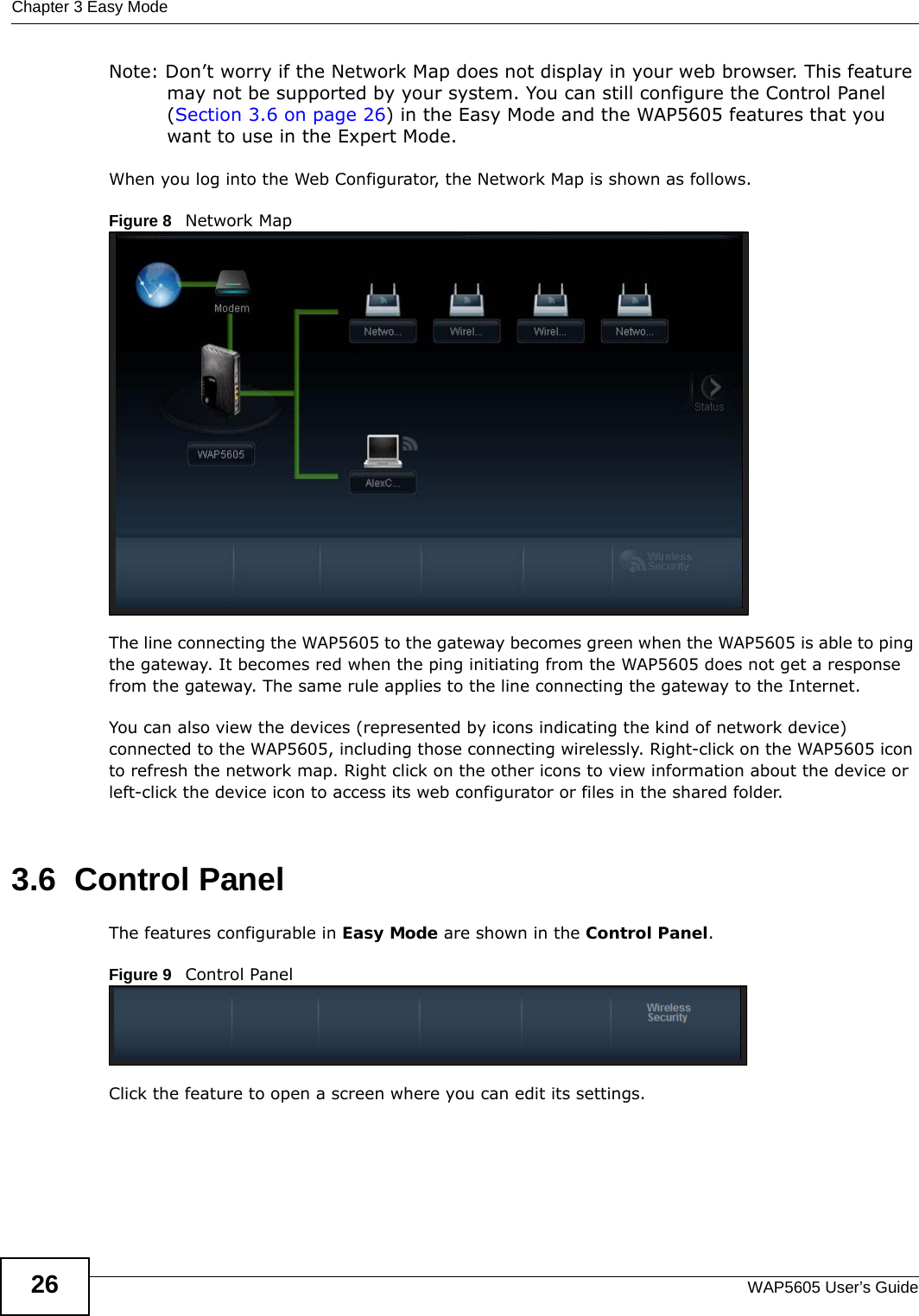 Chapter 3 Easy ModeWAP5605 User’s Guide26Note: Don’t worry if the Network Map does not display in your web browser. This feature may not be supported by your system. You can still configure the Control Panel (Section 3.6 on page 26) in the Easy Mode and the WAP5605 features that you want to use in the Expert Mode.When you log into the Web Configurator, the Network Map is shown as follows.Figure 8   Network Map The line connecting the WAP5605 to the gateway becomes green when the WAP5605 is able to ping the gateway. It becomes red when the ping initiating from the WAP5605 does not get a response from the gateway. The same rule applies to the line connecting the gateway to the Internet.You can also view the devices (represented by icons indicating the kind of network device) connected to the WAP5605, including those connecting wirelessly. Right-click on the WAP5605 icon to refresh the network map. Right click on the other icons to view information about the device or left-click the device icon to access its web configurator or files in the shared folder.3.6  Control PanelThe features configurable in Easy Mode are shown in the Control Panel.Figure 9   Control PanelClick the feature to open a screen where you can edit its settings.