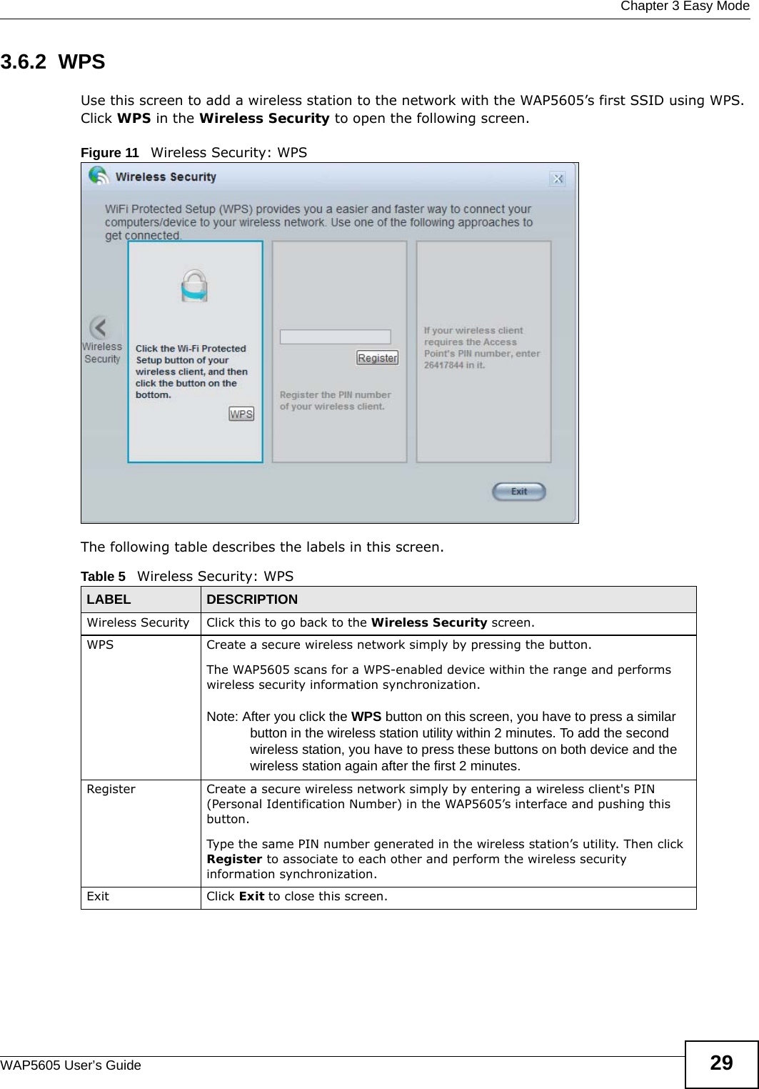  Chapter 3 Easy ModeWAP5605 User’s Guide 293.6.2  WPSUse this screen to add a wireless station to the network with the WAP5605’s first SSID using WPS. Click WPS in the Wireless Security to open the following screen.Figure 11   Wireless Security: WPS The following table describes the labels in this screen.Table 5   Wireless Security: WPSLABEL DESCRIPTIONWireless Security Click this to go back to the Wireless Security screen.WPS Create a secure wireless network simply by pressing the button. The WAP5605 scans for a WPS-enabled device within the range and performs wireless security information synchronization. Note: After you click the WPS button on this screen, you have to press a similar button in the wireless station utility within 2 minutes. To add the second wireless station, you have to press these buttons on both device and the wireless station again after the first 2 minutes.Register Create a secure wireless network simply by entering a wireless client&apos;s PIN (Personal Identification Number) in the WAP5605’s interface and pushing this button.Type the same PIN number generated in the wireless station’s utility. Then click Register to associate to each other and perform the wireless security information synchronization.Exit Click Exit to close this screen.