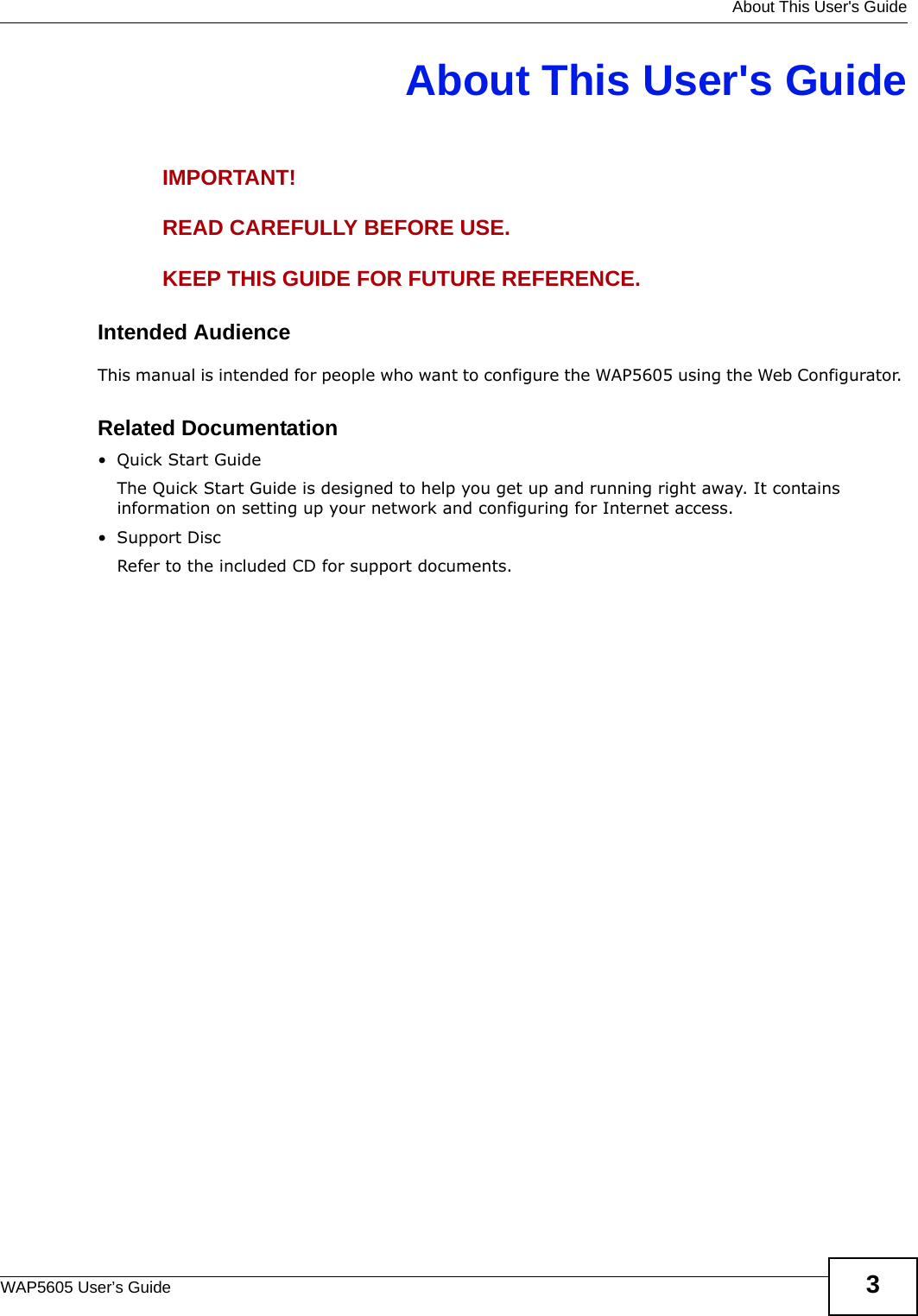   About This User&apos;s GuideWAP5605 User’s Guide 3About This User&apos;s GuideIMPORTANT!READ CAREFULLY BEFORE USE.KEEP THIS GUIDE FOR FUTURE REFERENCE.Intended AudienceThis manual is intended for people who want to configure the WAP5605 using the Web Configurator. Related Documentation•Quick Start Guide The Quick Start Guide is designed to help you get up and running right away. It contains information on setting up your network and configuring for Internet access.•Support DiscRefer to the included CD for support documents.