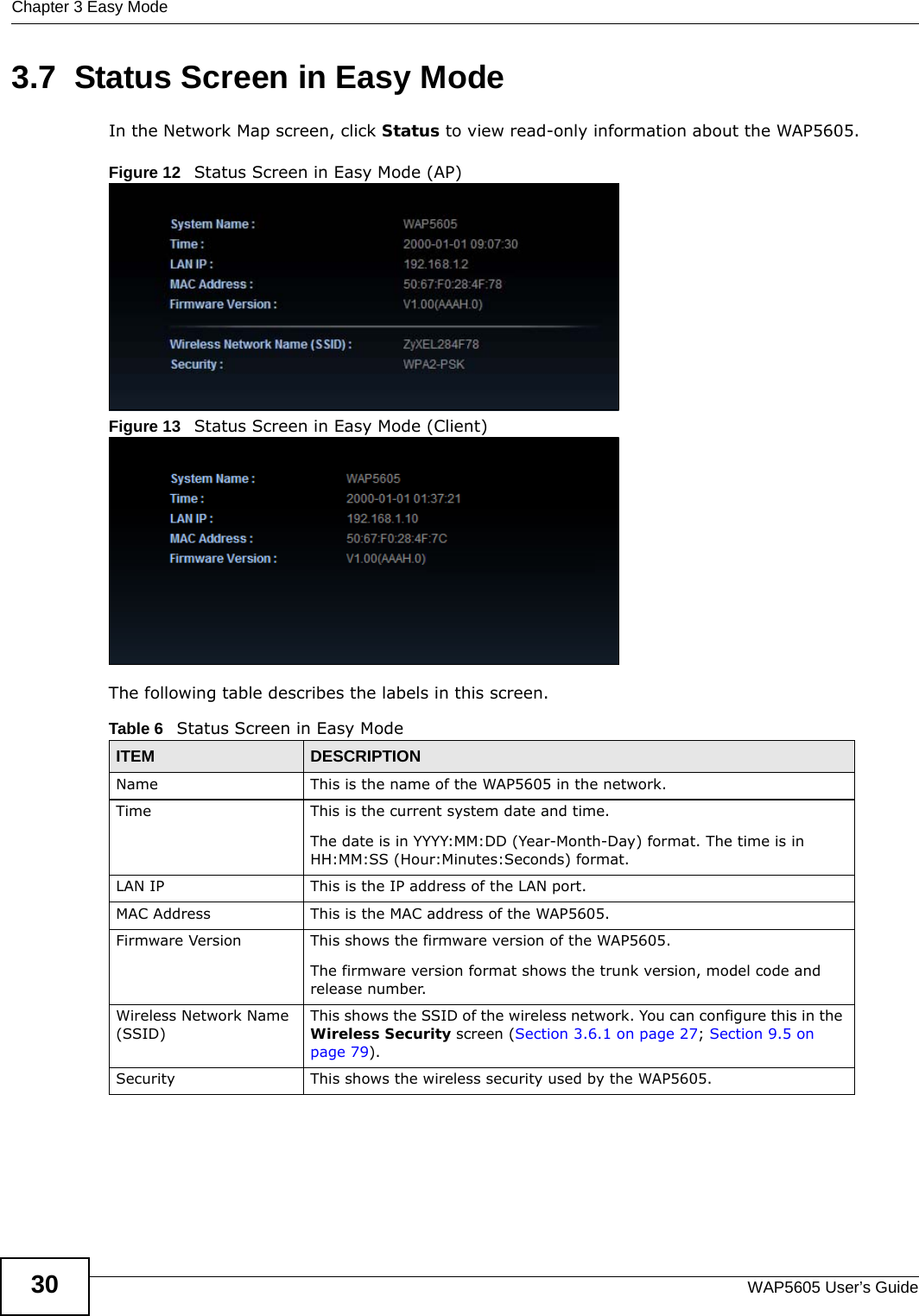 Chapter 3 Easy ModeWAP5605 User’s Guide303.7  Status Screen in Easy ModeIn the Network Map screen, click Status to view read-only information about the WAP5605.Figure 12   Status Screen in Easy Mode (AP) Figure 13   Status Screen in Easy Mode (Client) The following table describes the labels in this screen. Table 6   Status Screen in Easy ModeITEM DESCRIPTIONName This is the name of the WAP5605 in the network. Time This is the current system date and time.The date is in YYYY:MM:DD (Year-Month-Day) format. The time is in HH:MM:SS (Hour:Minutes:Seconds) format.LAN IP This is the IP address of the LAN port.MAC Address This is the MAC address of the WAP5605.Firmware Version This shows the firmware version of the WAP5605. The firmware version format shows the trunk version, model code and release number.Wireless Network Name (SSID)This shows the SSID of the wireless network. You can configure this in the Wireless Security screen (Section 3.6.1 on page 27; Section 9.5 on page 79).Security This shows the wireless security used by the WAP5605.