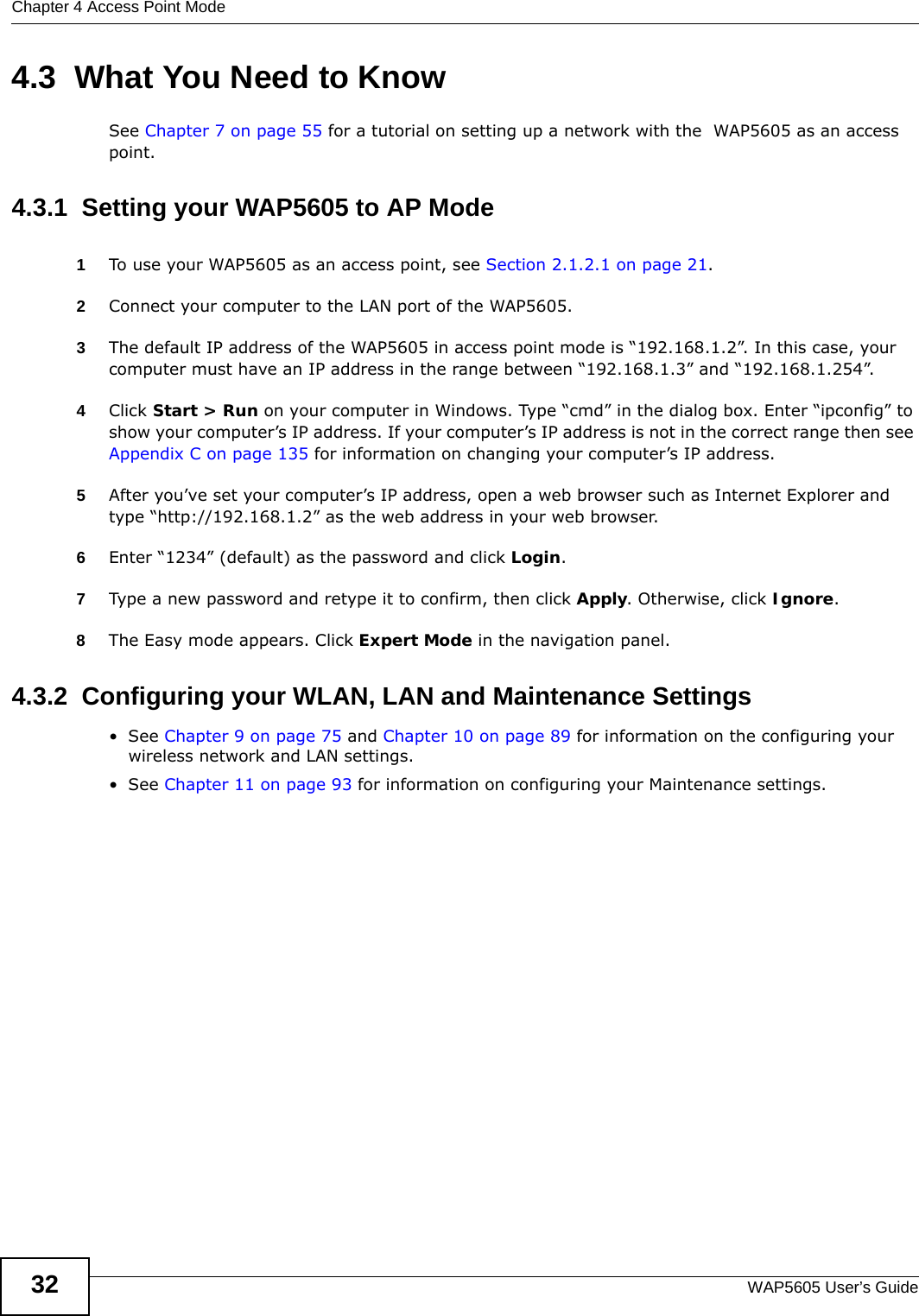 Chapter 4 Access Point ModeWAP5605 User’s Guide324.3  What You Need to KnowSee Chapter 7 on page 55 for a tutorial on setting up a network with the  WAP5605 as an access point.4.3.1  Setting your WAP5605 to AP Mode1To use your WAP5605 as an access point, see Section 2.1.2.1 on page 21.2Connect your computer to the LAN port of the WAP5605. 3The default IP address of the WAP5605 in access point mode is “192.168.1.2”. In this case, your computer must have an IP address in the range between “192.168.1.3” and “192.168.1.254”.4Click Start &gt; Run on your computer in Windows. Type “cmd” in the dialog box. Enter “ipconfig” to show your computer’s IP address. If your computer’s IP address is not in the correct range then see Appendix C on page 135 for information on changing your computer’s IP address.5After you’ve set your computer’s IP address, open a web browser such as Internet Explorer and type “http://192.168.1.2” as the web address in your web browser.6Enter “1234” (default) as the password and click Login.7Type a new password and retype it to confirm, then click Apply. Otherwise, click Ignore.8The Easy mode appears. Click Expert Mode in the navigation panel.4.3.2  Configuring your WLAN, LAN and Maintenance Settings•See Chapter 9 on page 75 and Chapter 10 on page 89 for information on the configuring your wireless network and LAN settings.•See Chapter 11 on page 93 for information on configuring your Maintenance settings. 