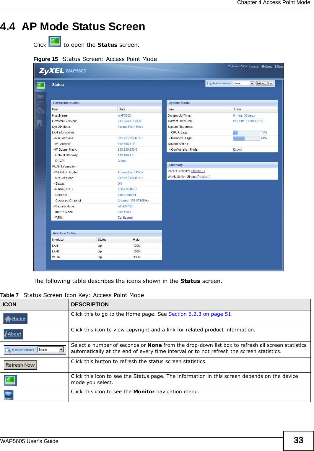  Chapter 4 Access Point ModeWAP5605 User’s Guide 334.4  AP Mode Status ScreenClick   to open the Status screen. Figure 15   Status Screen: Access Point Mode The following table describes the icons shown in the Status screen.Table 7   Status Screen Icon Key: Access Point Mode ICON DESCRIPTIONClick this to go to the Home page. See Section 6.2.3 on page 51.Click this icon to view copyright and a link for related product information.Select a number of seconds or None from the drop-down list box to refresh all screen statistics automatically at the end of every time interval or to not refresh the screen statistics.Click this button to refresh the status screen statistics.Click this icon to see the Status page. The information in this screen depends on the device mode you select. Click this icon to see the Monitor navigation menu. 