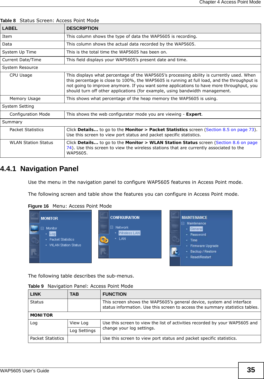  Chapter 4 Access Point ModeWAP5605 User’s Guide 354.4.1  Navigation PanelUse the menu in the navigation panel to configure WAP5605 features in Access Point mode.The following screen and table show the features you can configure in Access Point mode.Figure 16   Menu: Access Point Mode The following table describes the sub-menus. Item This column shows the type of data the WAP5605 is recording.Data This column shows the actual data recorded by the WAP5605.System Up Time This is the total time the WAP5605 has been on.Current Date/Time This field displays your WAP5605’s present date and time.System ResourceCPU Usage This displays what percentage of the WAP5605’s processing ability is currently used. When this percentage is close to 100%, the WAP5605 is running at full load, and the throughput is not going to improve anymore. If you want some applications to have more throughput, you should turn off other applications (for example, using bandwidth management.Memory Usage This shows what percentage of the heap memory the WAP5605 is using. System SettingConfiguration Mode This shows the web configurator mode you are viewing - Expert.SummaryPacket Statistics Click Details... to go to the Monitor &gt; Packet Statistics screen (Section 8.5 on page 73). Use this screen to view port status and packet specific statistics.WLAN Station Status Click Details... to go to the Monitor &gt; WLAN Station Status screen (Section 8.6 on page 74). Use this screen to view the wireless stations that are currently associated to the WAP5605.Table 8   Status Screen: Access Point Mode LABEL DESCRIPTIONTable 9   Navigation Panel: Access Point ModeLINK TAB FUNCTIONStatus This screen shows the WAP5605’s general device, system and interface status information. Use this screen to access the summary statistics tables.MONITORLog View Log Use this screen to view the list of activities recorded by your WAP5605 and change your log settings.Log SettingsPacket Statistics Use this screen to view port status and packet specific statistics.