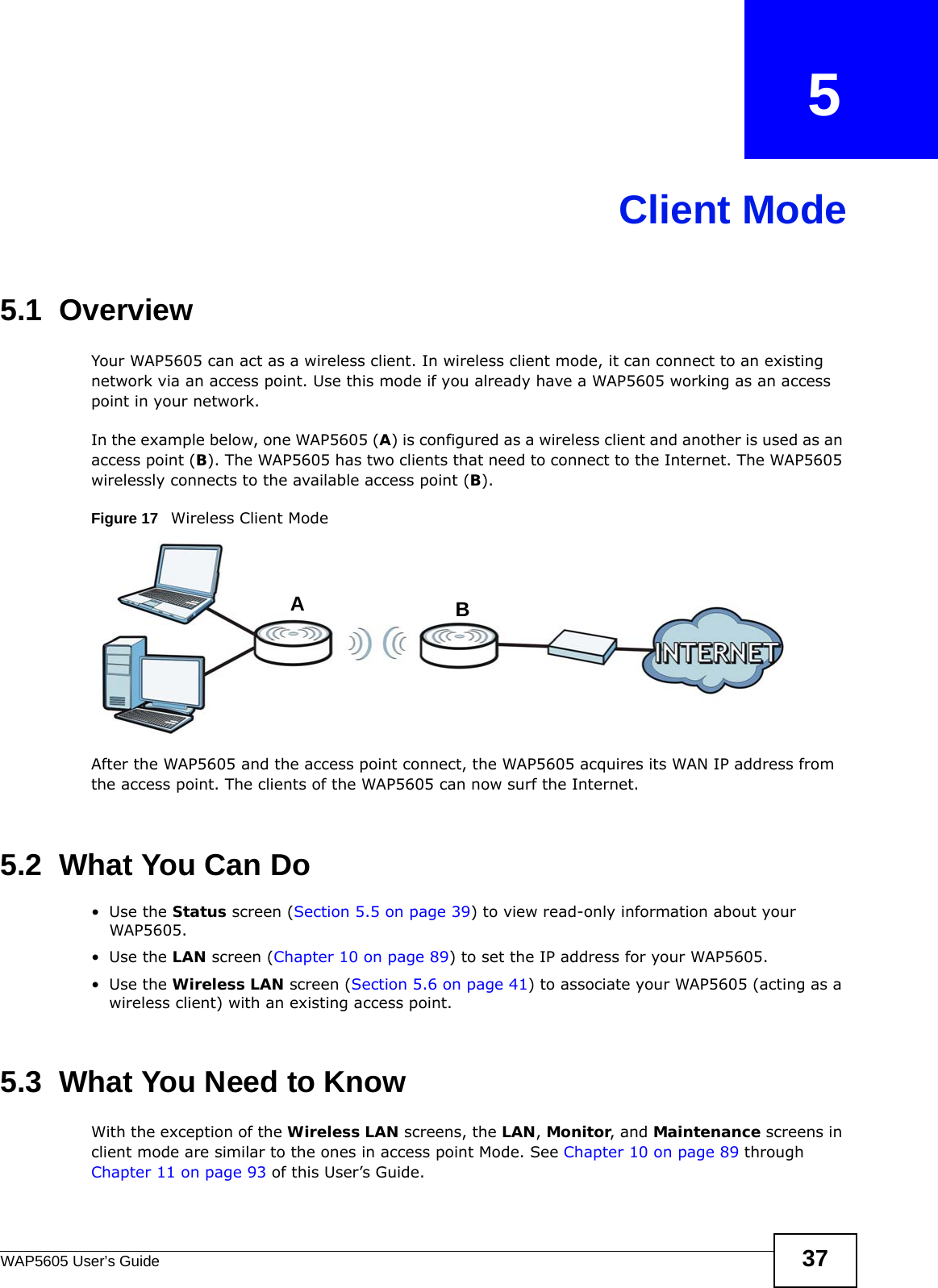 WAP5605 User’s Guide 37CHAPTER   5Client Mode5.1  OverviewYour WAP5605 can act as a wireless client. In wireless client mode, it can connect to an existing network via an access point. Use this mode if you already have a WAP5605 working as an access point in your network.In the example below, one WAP5605 (A) is configured as a wireless client and another is used as an access point (B). The WAP5605 has two clients that need to connect to the Internet. The WAP5605 wirelessly connects to the available access point (B). Figure 17   Wireless Client ModeAfter the WAP5605 and the access point connect, the WAP5605 acquires its WAN IP address from the access point. The clients of the WAP5605 can now surf the Internet. 5.2  What You Can Do•Use the Status screen (Section 5.5 on page 39) to view read-only information about your WAP5605.•Use the LAN screen (Chapter 10 on page 89) to set the IP address for your WAP5605.•Use the Wireless LAN screen (Section 5.6 on page 41) to associate your WAP5605 (acting as a wireless client) with an existing access point.5.3  What You Need to KnowWith the exception of the Wireless LAN screens, the LAN, Monitor, and Maintenance screens in client mode are similar to the ones in access point Mode. See Chapter 10 on page 89 through Chapter 11 on page 93 of this User’s Guide.AB