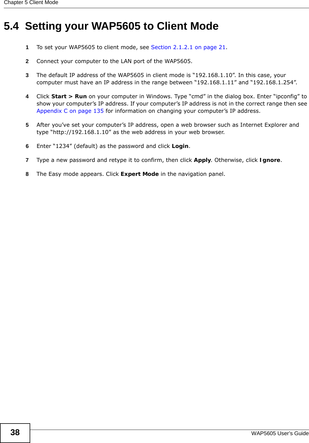 Chapter 5 Client ModeWAP5605 User’s Guide385.4  Setting your WAP5605 to Client Mode1To set your WAP5605 to client mode, see Section 2.1.2.1 on page 21.2Connect your computer to the LAN port of the WAP5605. 3The default IP address of the WAP5605 in client mode is “192.168.1.10”. In this case, your computer must have an IP address in the range between “192.168.1.11” and “192.168.1.254”.4Click Start &gt; Run on your computer in Windows. Type “cmd” in the dialog box. Enter “ipconfig” to show your computer’s IP address. If your computer’s IP address is not in the correct range then see Appendix C on page 135 for information on changing your computer’s IP address.5After you’ve set your computer’s IP address, open a web browser such as Internet Explorer and type “http://192.168.1.10” as the web address in your web browser.6Enter “1234” (default) as the password and click Login.7Type a new password and retype it to confirm, then click Apply. Otherwise, click Ignore.8The Easy mode appears. Click Expert Mode in the navigation panel.