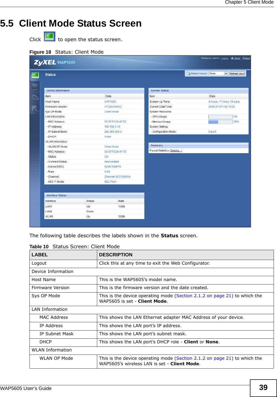  Chapter 5 Client ModeWAP5605 User’s Guide 395.5  Client Mode Status ScreenClick   to open the status screen. Figure 18   Status: Client Mode The following table describes the labels shown in the Status screen.Table 10   Status Screen: Client Mode LABEL DESCRIPTIONLogout Click this at any time to exit the Web Configurator.Device InformationHost Name This is the WAP5605’s model name.Firmware Version This is the firmware version and the date created. Sys OP Mode This is the device operating mode (Section 2.1.2 on page 21) to which the WAP5605 is set - Client Mode.LAN InformationMAC Address This shows the LAN Ethernet adapter MAC Address of your device.IP Address This shows the LAN port’s IP address.IP Subnet Mask This shows the LAN port’s subnet mask.DHCP This shows the LAN port’s DHCP role - Client or None.WLAN InformationWLAN OP Mode This is the device operating mode (Section 2.1.2 on page 21) to which the WAP5605’s wireless LAN is set - Client Mode.