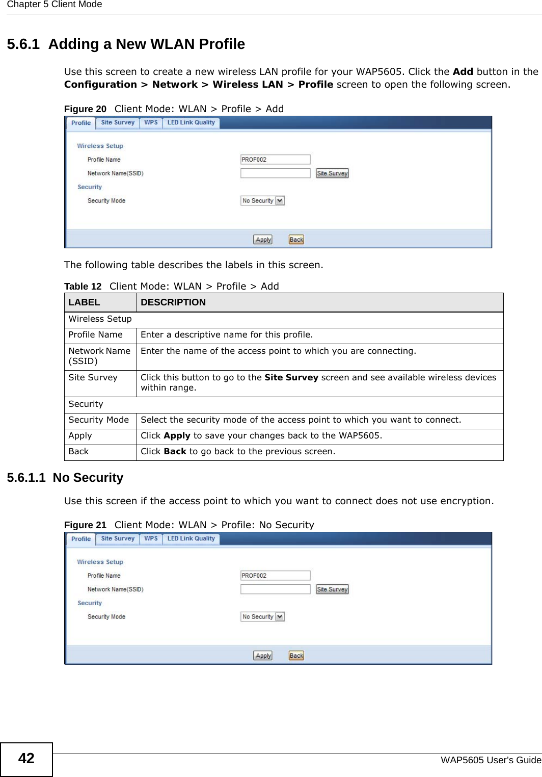 Chapter 5 Client ModeWAP5605 User’s Guide425.6.1  Adding a New WLAN ProfileUse this screen to create a new wireless LAN profile for your WAP5605. Click the Add button in the Configuration &gt; Network &gt; Wireless LAN &gt; Profile screen to open the following screen.Figure 20   Client Mode: WLAN &gt; Profile &gt; AddThe following table describes the labels in this screen. 5.6.1.1  No SecurityUse this screen if the access point to which you want to connect does not use encryption.Figure 21   Client Mode: WLAN &gt; Profile: No SecurityTable 12   Client Mode: WLAN &gt; Profile &gt; AddLABEL  DESCRIPTIONWireless SetupProfile Name Enter a descriptive name for this profile.Network Name (SSID)Enter the name of the access point to which you are connecting.Site Survey Click this button to go to the Site Survey screen and see available wireless devices within range.SecuritySecurity Mode Select the security mode of the access point to which you want to connect.Apply Click Apply to save your changes back to the WAP5605.Back Click Back to go back to the previous screen.