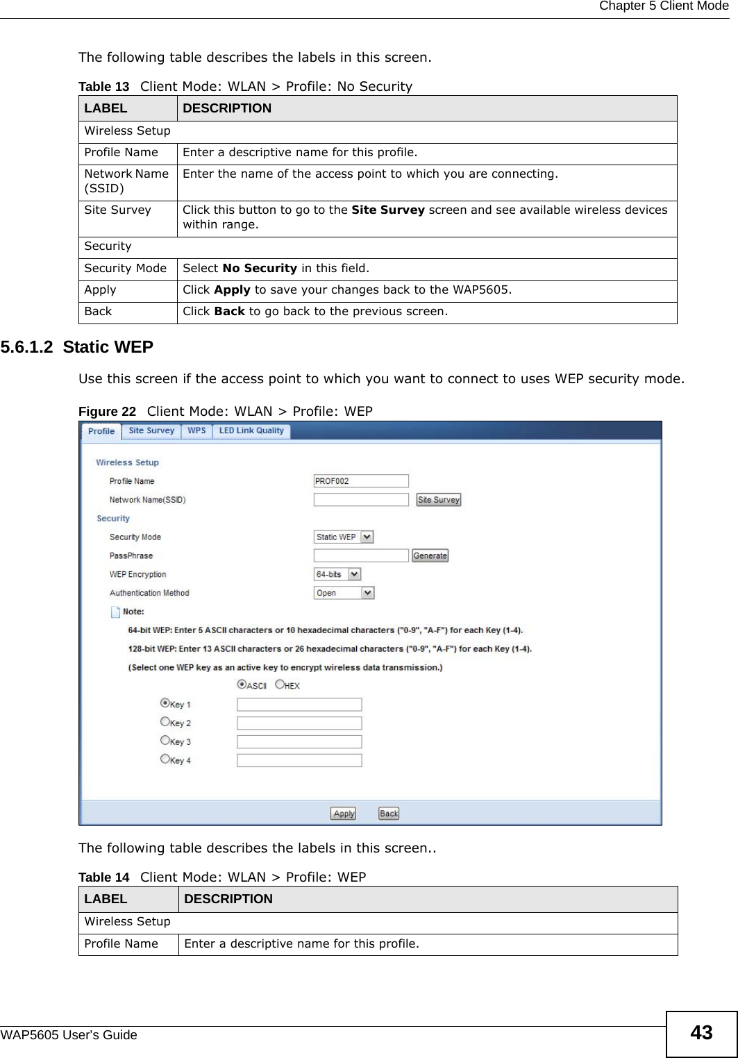  Chapter 5 Client ModeWAP5605 User’s Guide 43The following table describes the labels in this screen. 5.6.1.2  Static WEPUse this screen if the access point to which you want to connect to uses WEP security mode.Figure 22   Client Mode: WLAN &gt; Profile: WEPThe following table describes the labels in this screen..Table 13   Client Mode: WLAN &gt; Profile: No SecurityLABEL  DESCRIPTIONWireless SetupProfile Name Enter a descriptive name for this profile.Network Name (SSID)Enter the name of the access point to which you are connecting.Site Survey Click this button to go to the Site Survey screen and see available wireless devices within range.SecuritySecurity Mode Select No Security in this field.Apply Click Apply to save your changes back to the WAP5605.Back Click Back to go back to the previous screen.Table 14   Client Mode: WLAN &gt; Profile: WEPLABEL DESCRIPTIONWireless SetupProfile Name Enter a descriptive name for this profile.