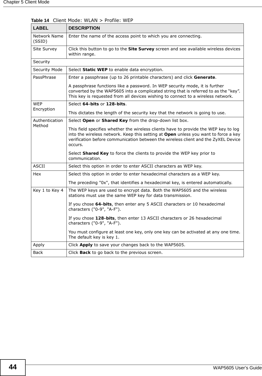 Chapter 5 Client ModeWAP5605 User’s Guide44Network Name (SSID)Enter the name of the access point to which you are connecting.Site Survey Click this button to go to the Site Survey screen and see available wireless devices within range.SecuritySecurity Mode Select Static WEP to enable data encryption.PassPhrase Enter a passphrase (up to 26 printable characters) and click Generate. A passphrase functions like a password. In WEP security mode, it is further converted by the WAP5605 into a complicated string that is referred to as the “key”. This key is requested from all devices wishing to connect to a wireless network.WEP EncryptionSelect 64-bits or 128-bits.This dictates the length of the security key that the network is going to use.Authentication MethodSelect Open or Shared Key from the drop-down list box.This field specifies whether the wireless clients have to provide the WEP key to log into the wireless network. Keep this setting at Open unless you want to force a key verification before communication between the wireless client and the ZyXEL Device occurs. Select Shared Key to force the clients to provide the WEP key prior to communication.  ASCII Select this option in order to enter ASCII characters as WEP key. Hex Select this option in order to enter hexadecimal characters as a WEP key. The preceding &quot;0x&quot;, that identifies a hexadecimal key, is entered automatically.Key 1 to Key 4 The WEP keys are used to encrypt data. Both the WAP5605 and the wireless stations must use the same WEP key for data transmission.If you chose 64-bits, then enter any 5 ASCII characters or 10 hexadecimal characters (&quot;0-9&quot;, &quot;A-F&quot;).If you chose 128-bits, then enter 13 ASCII characters or 26 hexadecimal characters (&quot;0-9&quot;, &quot;A-F&quot;). You must configure at least one key, only one key can be activated at any one time. The default key is key 1.Apply Click Apply to save your changes back to the WAP5605.Back Click Back to go back to the previous screen.Table 14   Client Mode: WLAN &gt; Profile: WEPLABEL DESCRIPTION