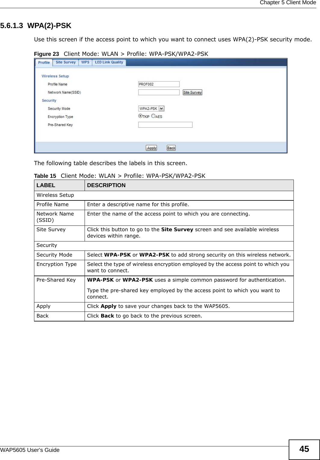  Chapter 5 Client ModeWAP5605 User’s Guide 455.6.1.3  WPA(2)-PSKUse this screen if the access point to which you want to connect uses WPA(2)-PSK security mode.Figure 23   Client Mode: WLAN &gt; Profile: WPA-PSK/WPA2-PSKThe following table describes the labels in this screen. Table 15   Client Mode: WLAN &gt; Profile: WPA-PSK/WPA2-PSKLABEL DESCRIPTIONWireless SetupProfile Name Enter a descriptive name for this profile.Network Name (SSID)Enter the name of the access point to which you are connecting.Site Survey Click this button to go to the Site Survey screen and see available wireless devices within range.SecuritySecurity Mode Select WPA-PSK or WPA2-PSK to add strong security on this wireless network.Encryption Type Select the type of wireless encryption employed by the access point to which you want to connect. Pre-Shared Key  WPA-PSK or WPA2-PSK uses a simple common password for authentication.Type the pre-shared key employed by the access point to which you want to connect. Apply Click Apply to save your changes back to the WAP5605.Back Click Back to go back to the previous screen.