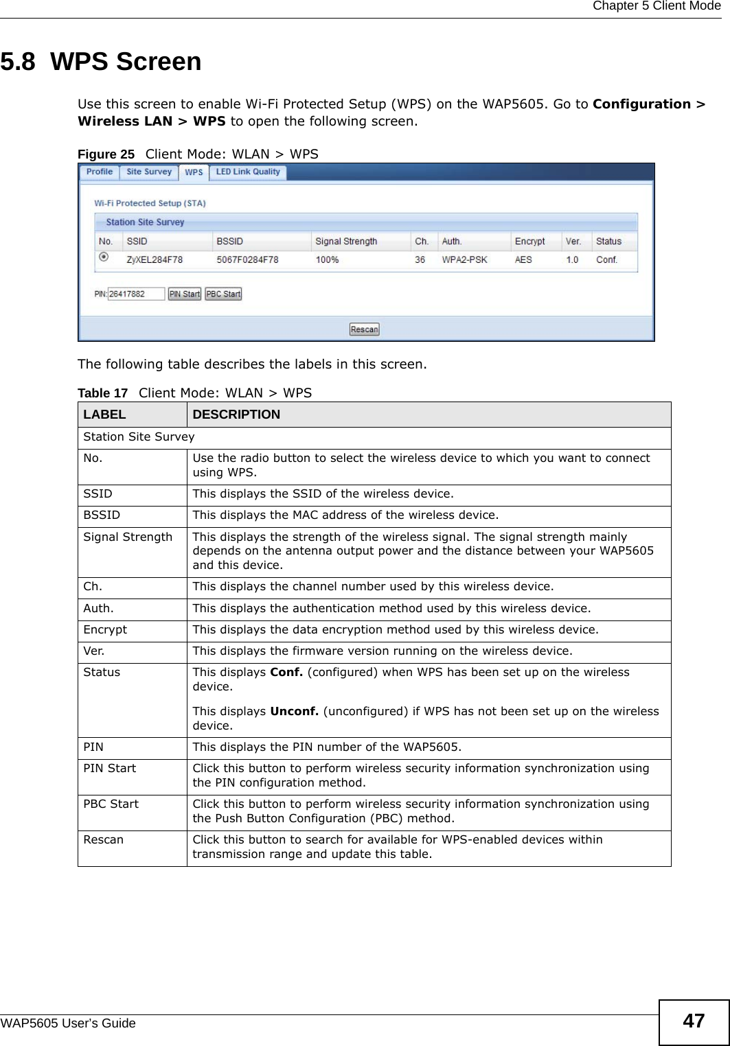  Chapter 5 Client ModeWAP5605 User’s Guide 475.8  WPS ScreenUse this screen to enable Wi-Fi Protected Setup (WPS) on the WAP5605. Go to Configuration &gt; Wireless LAN &gt; WPS to open the following screen.Figure 25   Client Mode: WLAN &gt; WPS The following table describes the labels in this screen. Table 17   Client Mode: WLAN &gt; WPSLABEL  DESCRIPTIONStation Site SurveyNo. Use the radio button to select the wireless device to which you want to connect using WPS.SSID This displays the SSID of the wireless device.BSSID This displays the MAC address of the wireless device.Signal Strength This displays the strength of the wireless signal. The signal strength mainly depends on the antenna output power and the distance between your WAP5605 and this device.Ch. This displays the channel number used by this wireless device. Auth. This displays the authentication method used by this wireless device.Encrypt This displays the data encryption method used by this wireless device.Ver. This displays the firmware version running on the wireless device.Status This displays Conf. (configured) when WPS has been set up on the wireless device. This displays Unconf. (unconfigured) if WPS has not been set up on the wireless device.PIN This displays the PIN number of the WAP5605.PIN Start Click this button to perform wireless security information synchronization using the PIN configuration method.PBC Start Click this button to perform wireless security information synchronization using the Push Button Configuration (PBC) method.Rescan Click this button to search for available for WPS-enabled devices within transmission range and update this table.