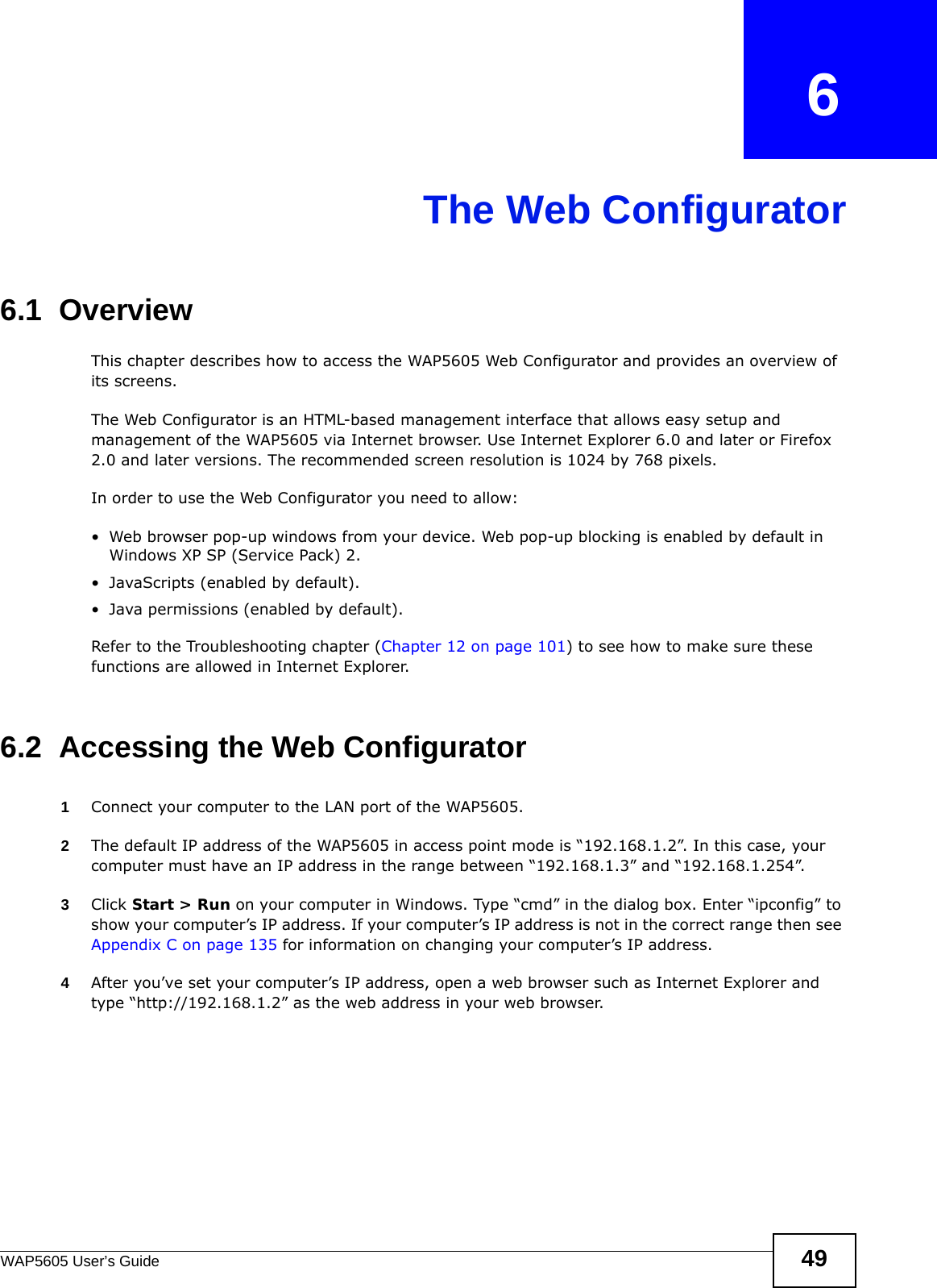 WAP5605 User’s Guide 49CHAPTER   6The Web Configurator6.1  OverviewThis chapter describes how to access the WAP5605 Web Configurator and provides an overview of its screens.The Web Configurator is an HTML-based management interface that allows easy setup and management of the WAP5605 via Internet browser. Use Internet Explorer 6.0 and later or Firefox 2.0 and later versions. The recommended screen resolution is 1024 by 768 pixels.In order to use the Web Configurator you need to allow:• Web browser pop-up windows from your device. Web pop-up blocking is enabled by default in Windows XP SP (Service Pack) 2.• JavaScripts (enabled by default).• Java permissions (enabled by default).Refer to the Troubleshooting chapter (Chapter 12 on page 101) to see how to make sure these functions are allowed in Internet Explorer.6.2  Accessing the Web Configurator 1Connect your computer to the LAN port of the WAP5605. 2The default IP address of the WAP5605 in access point mode is “192.168.1.2”. In this case, your computer must have an IP address in the range between “192.168.1.3” and “192.168.1.254”.3Click Start &gt; Run on your computer in Windows. Type “cmd” in the dialog box. Enter “ipconfig” to show your computer’s IP address. If your computer’s IP address is not in the correct range then see Appendix C on page 135 for information on changing your computer’s IP address.4After you’ve set your computer’s IP address, open a web browser such as Internet Explorer and type “http://192.168.1.2” as the web address in your web browser.