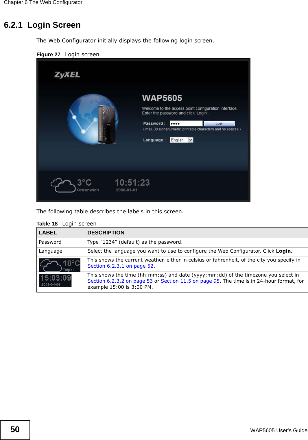 Chapter 6 The Web ConfiguratorWAP5605 User’s Guide506.2.1  Login ScreenThe Web Configurator initially displays the following login screen.Figure 27   Login screenThe following table describes the labels in this screen.Table 18   Login screenLABEL DESCRIPTIONPassword Type &quot;1234&quot; (default) as the password. Language Select the language you want to use to configure the Web Configurator. Click Login.This shows the current weather, either in celsius or fahrenheit, of the city you specify in Section 6.2.3.1 on page 52.This shows the time (hh:mm:ss) and date (yyyy:mm:dd) of the timezone you select in Section 6.2.3.2 on page 53 or Section 11.5 on page 95. The time is in 24-hour format, for example 15:00 is 3:00 PM.