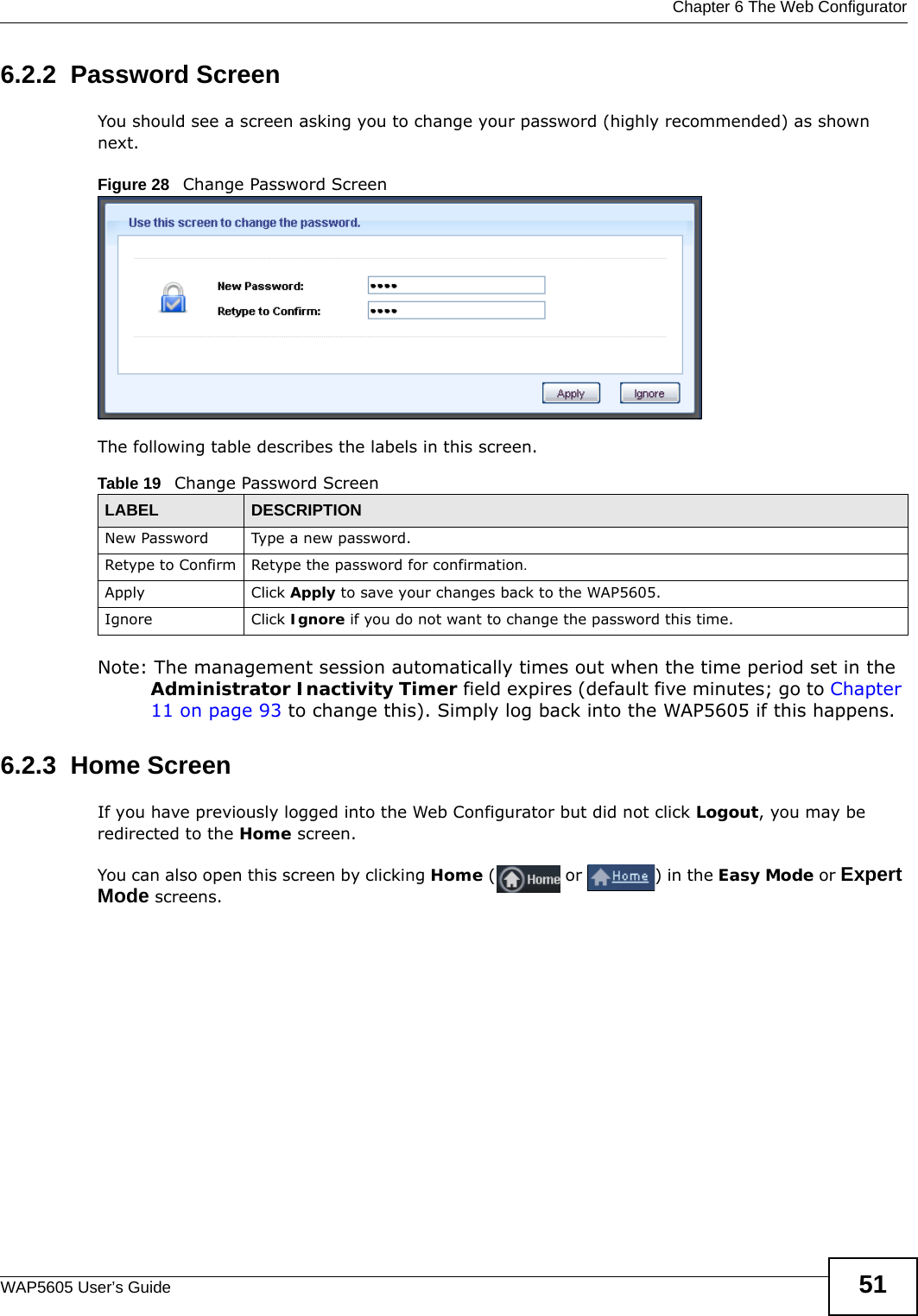  Chapter 6 The Web ConfiguratorWAP5605 User’s Guide 516.2.2  Password ScreenYou should see a screen asking you to change your password (highly recommended) as shown next. Figure 28   Change Password ScreenThe following table describes the labels in this screen.Note: The management session automatically times out when the time period set in the Administrator Inactivity Timer field expires (default five minutes; go to Chapter 11 on page 93 to change this). Simply log back into the WAP5605 if this happens.6.2.3  Home ScreenIf you have previously logged into the Web Configurator but did not click Logout, you may be redirected to the Home screen.You can also open this screen by clicking Home ( or  ) in the Easy Mode or Expert Mode screens.Table 19   Change Password ScreenLABEL DESCRIPTIONNew Password Type a new password. Retype to Confirm Retype the password for confirmation.Apply Click Apply to save your changes back to the WAP5605.Ignore Click Ignore if you do not want to change the password this time.