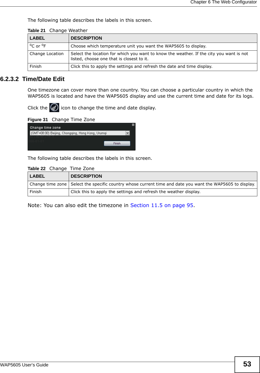  Chapter 6 The Web ConfiguratorWAP5605 User’s Guide 53The following table describes the labels in this screen.6.2.3.2  Time/Date EditOne timezone can cover more than one country. You can choose a particular country in which the WAP5605 is located and have the WAP5605 display and use the current time and date for its logs.  Click the   icon to change the time and date display.Figure 31   Change Time Zone The following table describes the labels in this screen.Note: You can also edit the timezone in Section 11.5 on page 95.Table 21   Change WeatherLABEL DESCRIPTIONoC or oF  Choose which temperature unit you want the WAP5605 to display. Change Location Select the location for which you want to know the weather. If the city you want is not listed, choose one that is closest to it.Finish Click this to apply the settings and refresh the date and time display.Table 22   Change  Time ZoneLABEL DESCRIPTIONChange time zone Select the specific country whose current time and date you want the WAP5605 to display.Finish Click this to apply the settings and refresh the weather display.