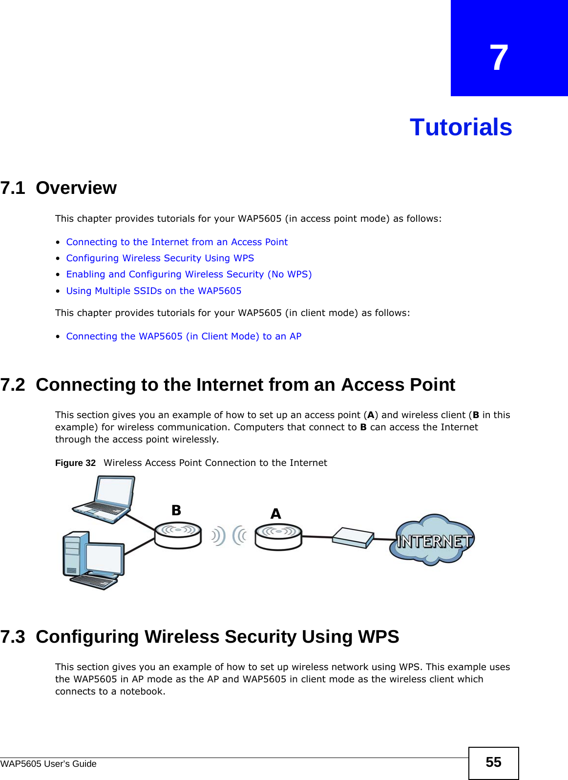 WAP5605 User’s Guide 55CHAPTER   7Tutorials7.1  OverviewThis chapter provides tutorials for your WAP5605 (in access point mode) as follows:•Connecting to the Internet from an Access Point•Configuring Wireless Security Using WPS•Enabling and Configuring Wireless Security (No WPS)•Using Multiple SSIDs on the WAP5605This chapter provides tutorials for your WAP5605 (in client mode) as follows:•Connecting the WAP5605 (in Client Mode) to an AP7.2  Connecting to the Internet from an Access PointThis section gives you an example of how to set up an access point (A) and wireless client (B in this example) for wireless communication. Computers that connect to B can access the Internet through the access point wirelessly.Figure 32   Wireless Access Point Connection to the Internet7.3  Configuring Wireless Security Using WPSThis section gives you an example of how to set up wireless network using WPS. This example uses the WAP5605 in AP mode as the AP and WAP5605 in client mode as the wireless client which connects to a notebook. AB