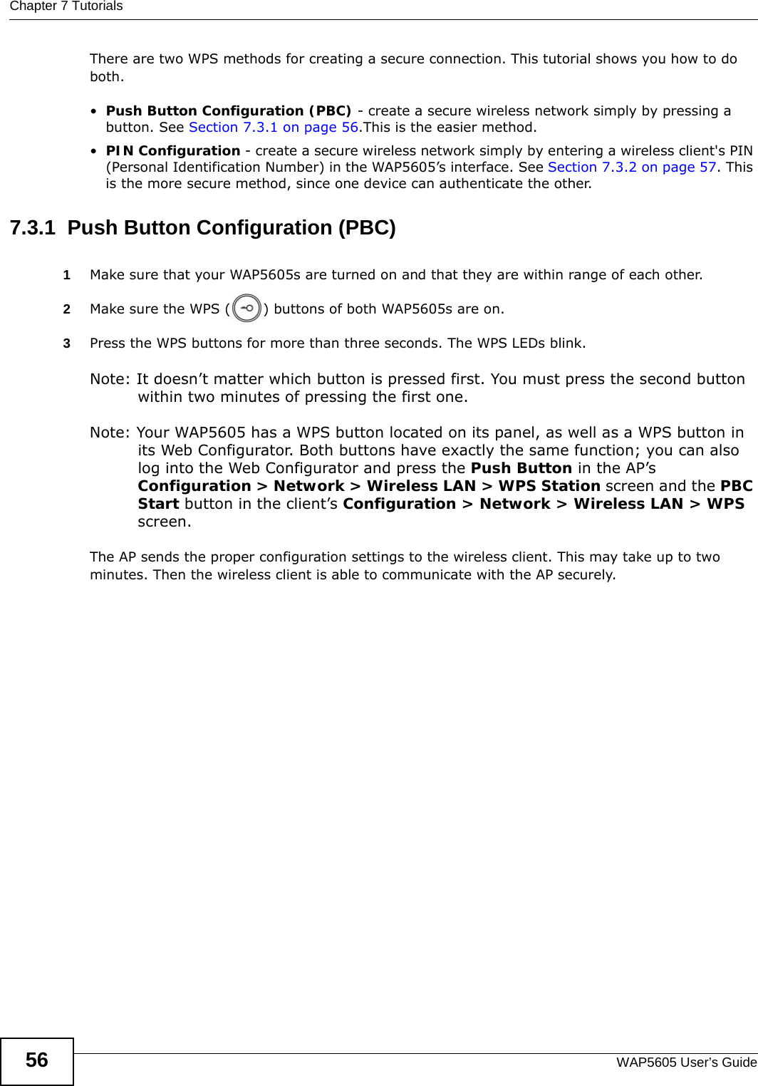 Chapter 7 TutorialsWAP5605 User’s Guide56There are two WPS methods for creating a secure connection. This tutorial shows you how to do both.•Push Button Configuration (PBC) - create a secure wireless network simply by pressing a button. See Section 7.3.1 on page 56.This is the easier method.•PIN Configuration - create a secure wireless network simply by entering a wireless client&apos;s PIN (Personal Identification Number) in the WAP5605’s interface. See Section 7.3.2 on page 57. This is the more secure method, since one device can authenticate the other.7.3.1  Push Button Configuration (PBC)1Make sure that your WAP5605s are turned on and that they are within range of each other. 2Make sure the WPS ( ) buttons of both WAP5605s are on.3Press the WPS buttons for more than three seconds. The WPS LEDs blink.Note: It doesn’t matter which button is pressed first. You must press the second button within two minutes of pressing the first one.  Note: Your WAP5605 has a WPS button located on its panel, as well as a WPS button in its Web Configurator. Both buttons have exactly the same function; you can also log into the Web Configurator and press the Push Button in the AP’s Configuration &gt; Network &gt; Wireless LAN &gt; WPS Station screen and the PBC Start button in the client’s Configuration &gt; Network &gt; Wireless LAN &gt; WPS screen.The AP sends the proper configuration settings to the wireless client. This may take up to two minutes. Then the wireless client is able to communicate with the AP securely. 