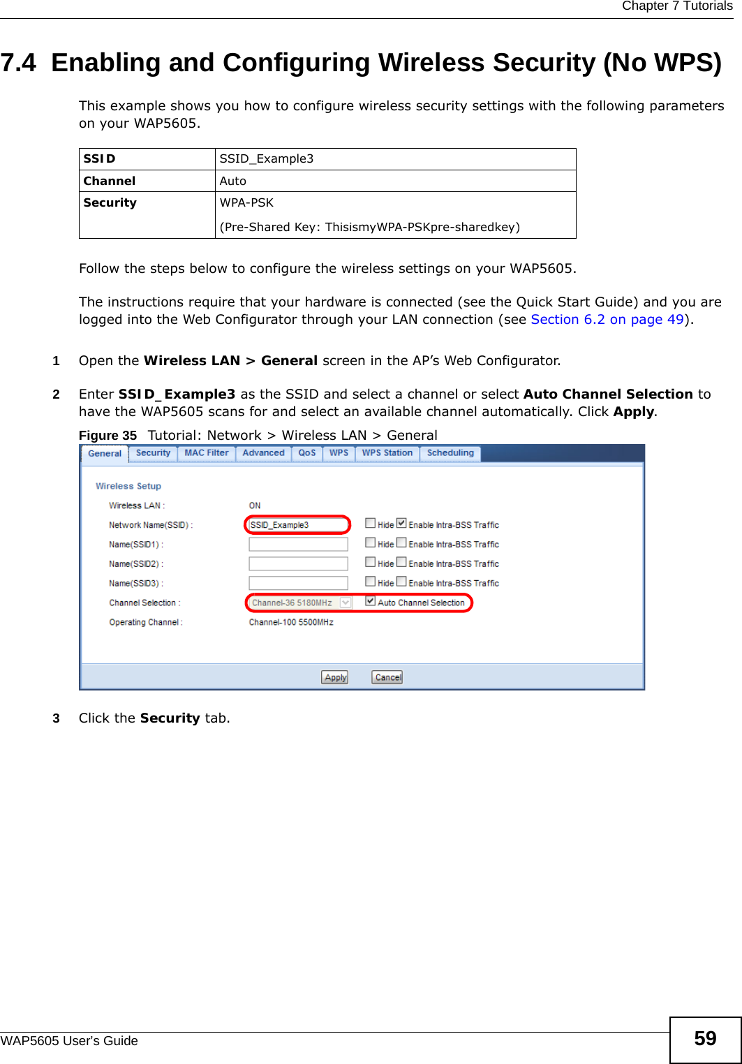  Chapter 7 TutorialsWAP5605 User’s Guide 597.4  Enabling and Configuring Wireless Security (No WPS)This example shows you how to configure wireless security settings with the following parameters on your WAP5605.Follow the steps below to configure the wireless settings on your WAP5605.The instructions require that your hardware is connected (see the Quick Start Guide) and you are logged into the Web Configurator through your LAN connection (see Section 6.2 on page 49).1Open the Wireless LAN &gt; General screen in the AP’s Web Configurator.2Enter SSID_Example3 as the SSID and select a channel or select Auto Channel Selection to have the WAP5605 scans for and select an available channel automatically. Click Apply.Figure 35   Tutorial: Network &gt; Wireless LAN &gt; General3Click the Security tab.SSID SSID_Example3Channel AutoSecurity  WPA-PSK(Pre-Shared Key: ThisismyWPA-PSKpre-sharedkey)